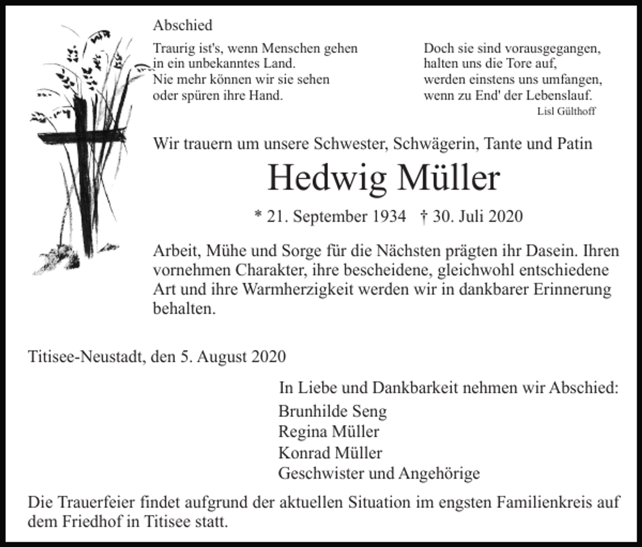 <p>Abschied<br />Traurig ist's, wenn Menschen gehen<br />in ein unbekanntes Land.<br />Nie mehr können wir sie sehen<br />oder spüren ihre Hand.</p><p>Doch sie sind vorausgegangen,<br />halten uns die Tore auf,<br />werden einstens uns umfangen,<br />wenn zu End' der Lebenslauf.<br />Lisl Gülthoff</p><p>Wir trauern um unsere Schwester, Schwägerin, Tante und Patin</p><p>Hedwig Müller<br />* 21. September 1934 † 30. Juli 2020<br />Arbeit, Mühe und Sorge für die Nächsten prägten ihr Dasein. Ihren<br />vornehmen Charakter, ihre bescheidene, gleichwohl entschiedene<br />Art und ihre Warmherzigkeit werden wir in dankbarer Erinnerung<br />behalten.<br />Titisee-Neustadt, den 5. August 2020<br />In Liebe und Dankbarkeit nehmen wir Abschied:<br />Brunhilde Seng<br />Regina Müller<br />Konrad Müller<br />Geschwister und Angehörige<br />Die Trauerfeier findet aufgrund der aktuellen Situation im engsten Familienkreis auf<br />dem Friedhof in Titisee statt.</p>