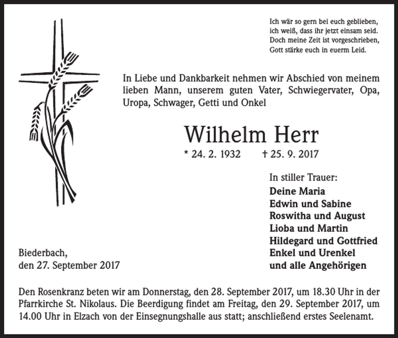 <p>Ich wär so gern bei euch geblieben,<br />ich weiß, dass ihr jetzt einsam seid.<br />Doch meine Zeit ist vorgeschrieben,<br />Gott stärke euch in euerm Leid.</p><p>In Liebe und Dankbarkeit nehmen wir Abschied von meinem<br />lieben Mann, unserem guten Vater, Schwiegervater, Opa,<br />Uropa, Schwager, Getti und Onkel</p><p>Wilhelm Herr</p><p>* 24. 2. 1932 † 25. 9. 2017</p><p>Biederbach,<br />den 27. September 2017</p><p>In stiller Trauer:<br />Deine Maria<br />Edwin und Sabine<br />Roswitha und August<br />Lioba und Martin<br />Hildegard und Gottfried<br />Enkel und Urenkel<br />und alle Angehörigen</p><p>Den Rosenkranz beten wir am Donnerstag, den 28. September 2017, um 18.30 Uhr in der<br />Pfarrkirche St. Nikolaus. Die Beerdigung findet am Freitag, den 29. September 2017, um<br />14.00 Uhr in Elzach von der Einsegnungshalle aus statt; anschließend erstes Seelenamt.</p>