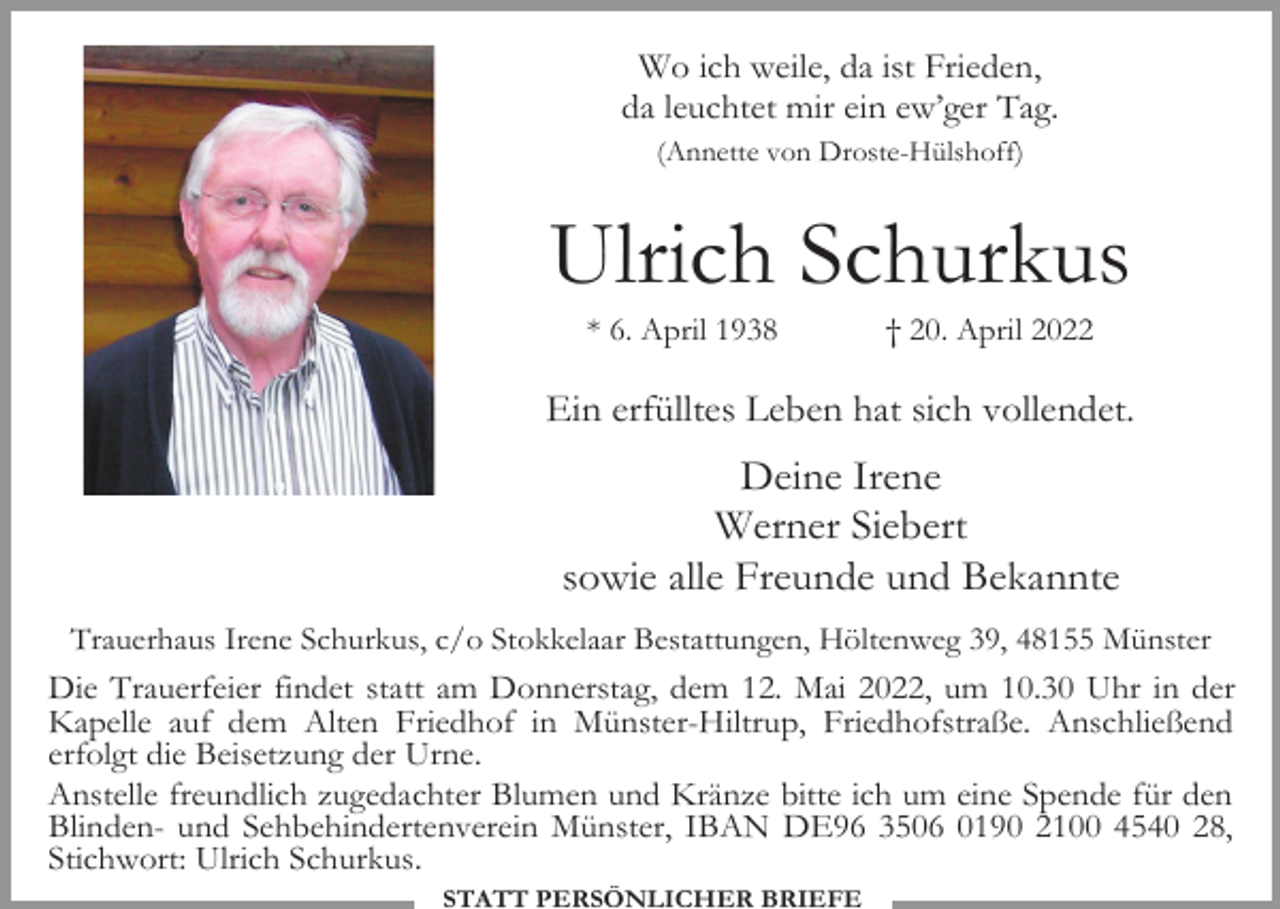 <p>Wo ich weile, da ist Frieden,<br />da leuchtet mir ein ew’ger Tag.<br />(Annette von Droste-Hülshoff)</p><p>Ulrich Schurkus<br />* 6. April 1938</p><p>† 20. April 2022</p><p>Ein erfülltes Leben hat sich vollendet.</p><p>Deine Irene<br />Werner Siebert<br />sowie alle Freunde und Bekannte<br />Trauerhaus Irene Schurkus, c/o Stokkelaar Bestattungen, Höltenweg 39, 48155 Münster</p><p>Die Trauerfeier findet statt am Donnerstag, dem 12. Mai 2022, um 10.30 Uhr in der<br />Kapelle auf dem Alten Friedhof in Münster-Hiltrup, Friedhofstraße. Anschließend<br />erfolgt die Beisetzung der Urne.<br />Anstelle freundlich zugedachter Blumen und Kränze bitte ich um eine Spende für den<br />Blinden- und Sehbehindertenverein Münster, IBAN DE96 3506 0190 2100 4540 28,<br />Stichwort: Ulrich Schurkus.<br />STATT PERSÖNLICHER BRIEFE</p>