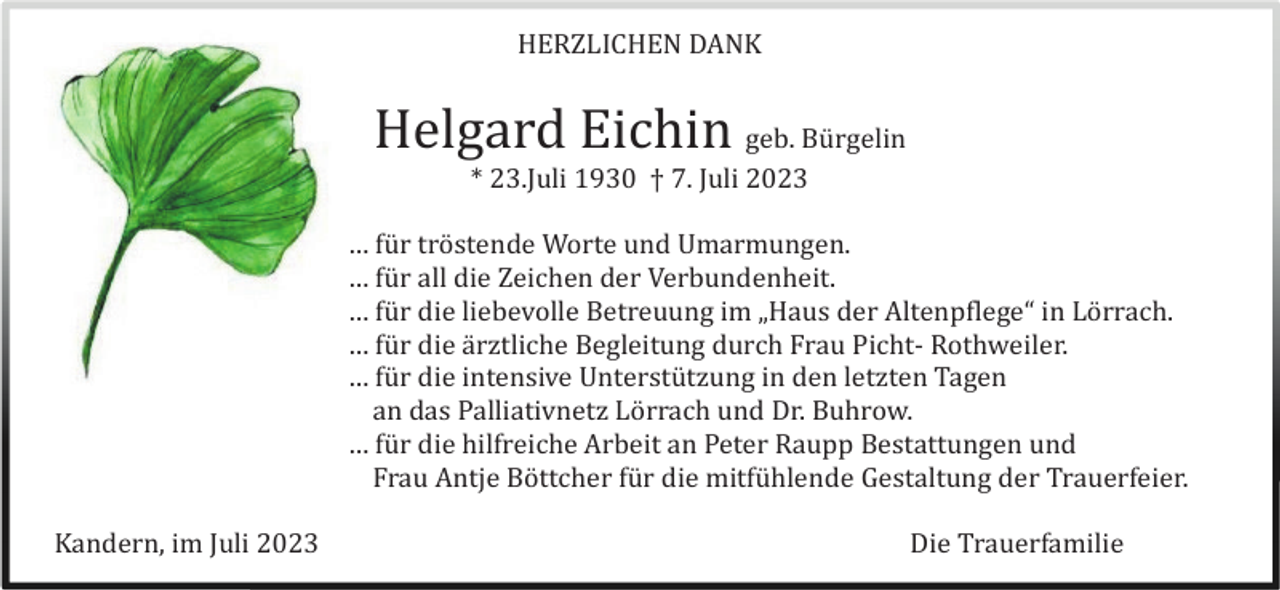 <p>HERZLICHEN DANK</p><p>Helgard Eichin geb. Bü rgelin<br />* 23.Juli 1930 † 7. Juli 2023<br />… fü r trö stende Worte und Umarmungen.<br />… fü r all die Zeichen der Verbundenheit.<br />… fü r die liebevolle Betreuung im „Haus der Altenpflege“ in Lö rrach.<br />… fü r die ä rztliche Begleitung durch Frau Picht- Rothweiler.<br />… fü r die intensive Unterstü tzung in den letzten Tagen<br />an das Palliativnetz Lö rrach und Dr. Buhrow.<br />… fü r die hilfreiche Arbeit an Peter Raupp Bestattungen und<br />Frau Antje Bö ttcher fü r die mitfü hlende Gestaltung der Trauerfeier.<br />Kandern, im Juli 2023</p><p>Die Trauerfamilie</p>