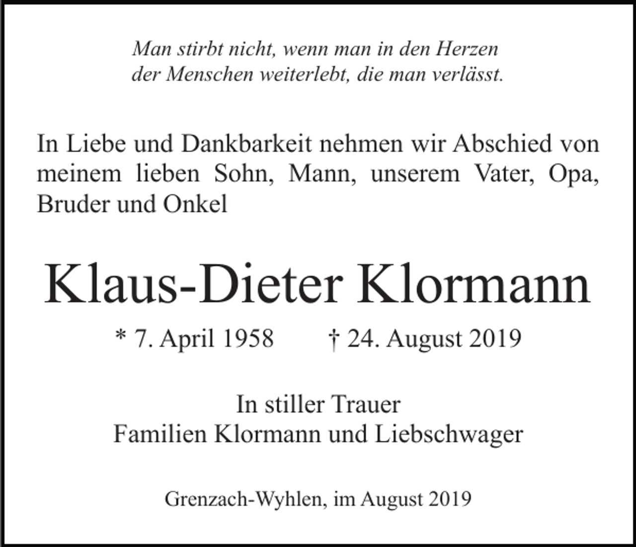 <p>Man stirbt nicht, wenn man in den Herzen<br />der Menschen weiterlebt, die man verlässt.</p><p>In Liebe und Dankbarkeit nehmen wir Abschied von<br />meinem lieben Sohn, Mann, unserem Vater, Opa,<br />Bruder und Onkel</p><p>Klaus-Dieter Klormann<br />* 7. April 1958</p><p>† 24. August 2019</p><p>In stiller Trauer<br />Familien Klormann und Liebschwager<br />Grenzach-Wyhlen, im August 2019</p>