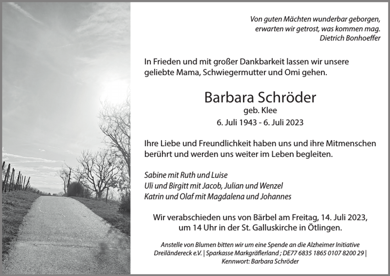 <p>Von guten Mächten wunderbar geborgen,<br />erwarten wir getrost, was kommen mag.<br />Dietrich Bonhoeffer</p><p>In Frieden und mit großer Dankbarkeit lassen wir unsere<br />geliebte Mama, Schwiegermutter und Omi gehen.</p><p>Barbara Schröder<br />geb. Klee<br />6. Juli 1943 - 6. Juli 2023</p><p>Ihre Liebe und Freundlichkeit haben uns und ihre Mitmenschen<br />berührt und werden uns weiter im Leben begleiten.<br />Sabine mit Ruth und Luise<br />Uli und Birgitt mit Jacob, Julian und Wenzel<br />Katrin und Olaf mit Magdalena und Johannes<br />Wir verabschieden uns von Bärbel am Freitag, 14. Juli 2023,<br />um 14 Uhr in der St. Galluskirche in Ötlingen.<br />Anstelle von Blumen bitten wir um eine Spende an die Alzheimer Initiative<br />Dreiländereck e.V. | Sparkasse Markgräflerland ; DE77 6835 1865 0107 8200 29 |<br />Kennwort: Barbara Schröder</p>