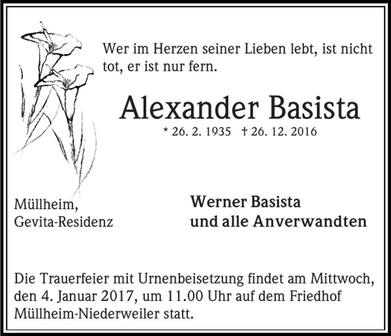 <p>Wer im Herzen seiner Lieben lebt, ist nicht<br />tot, er ist nur fern.</p><p>Alexander Basista<br />* 26. 2. 1935 † 26. 12. 2016</p><p>Müllheim,<br />Gevita-Residenz</p><p>Werner Basista<br />und alle Anverwandten</p><p>Die Trauerfeier mit Urnenbeisetzung findet am Mittwoch,<br />den 4. Januar 2017, um 11.00 Uhr auf dem Friedhof<br />Müllheim-Niederweiler statt.</p>