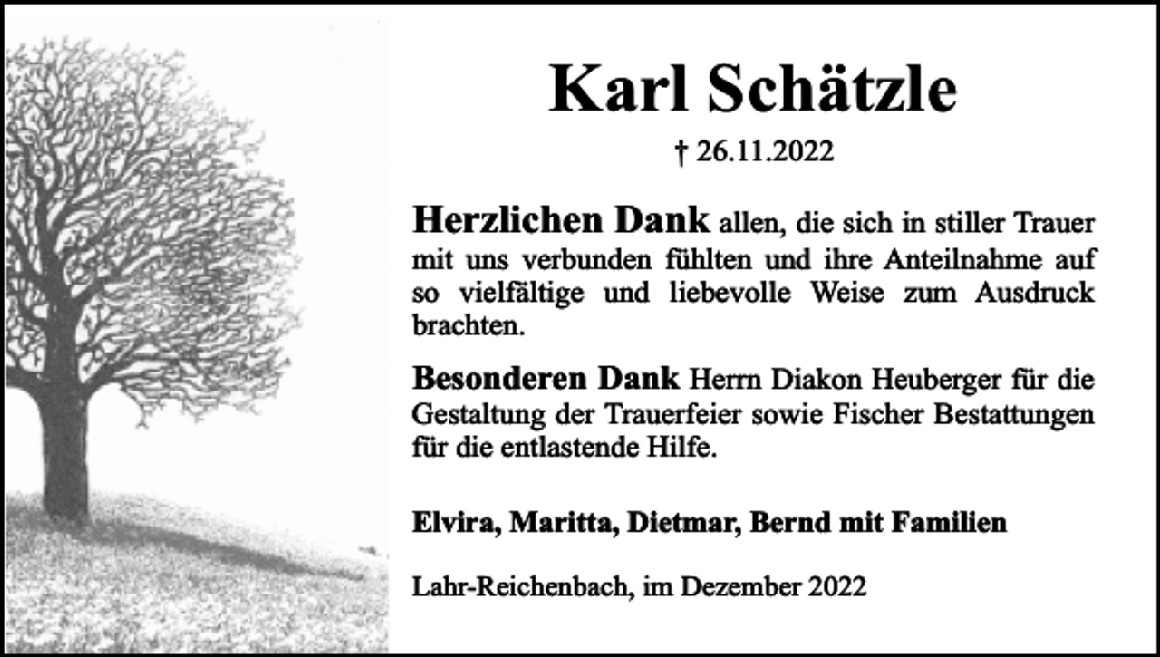 <p>Karl Schätzle<br />† 26.11.2022</p><p>Herzlichen Dank allen, die sich in stiller Trauer</p><p>mit uns verbunden fühlten und ihre Anteilnahme auf<br />so vielfältige und liebevolle Weise zum Ausdruck<br />brachten.</p><p>Besonderen Dank Herrn Diakon Heuberger für die<br />Gestaltung der Trauerfeier sowie Fischer Bestattungen<br />für die entlastende Hilfe.<br />Elvira, Maritta, Dietmar, Bernd mit Familien<br />Lahr-Reichenbach, im Dezember 2022</p>