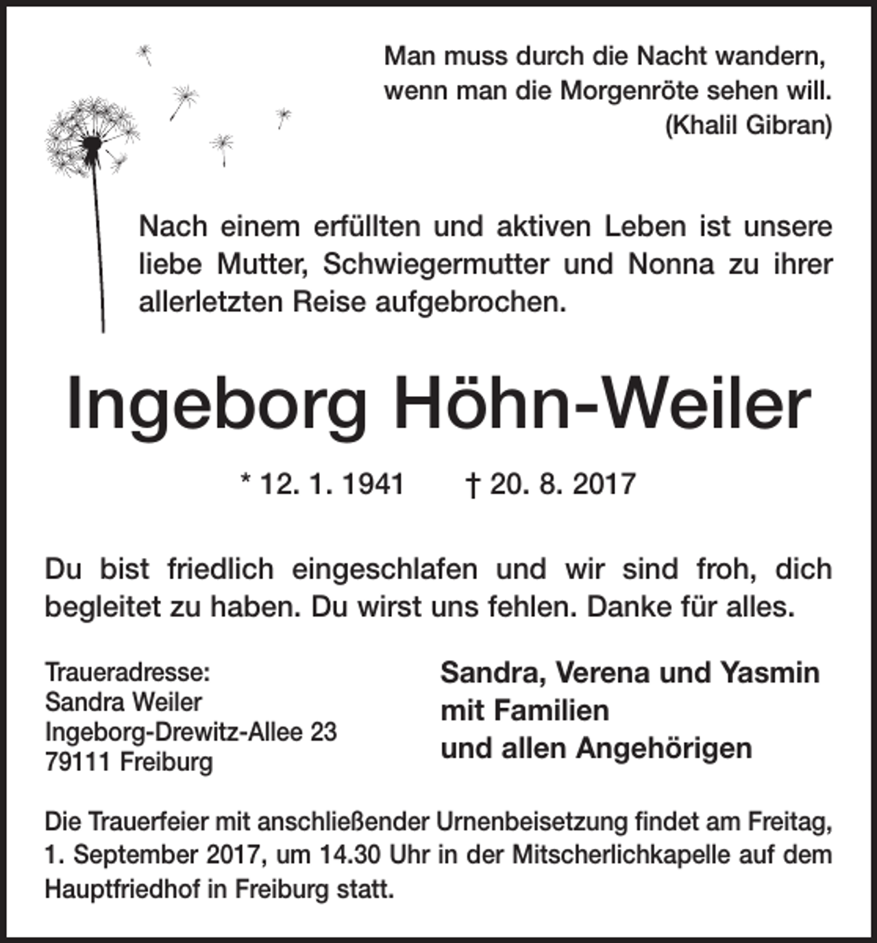 <p>Man muss durch die Nacht wandern,<br />wenn man die Morgenröte sehen will.</p><p>(Khalil Gibran)</p><p>Nach einem erfüllten und aktiven Leben ist unsere<br />liebe Mutter, Schwiegermutter und ­Nonna zu ihrer<br />allerletzten Reise aufgebrochen.</p><p>Ingeborg Höhn-Weiler<br />* 12. 1. 1941 † 20. 8. 2017<br />u bist friedlich eingeschlafen und wir sind froh, dich<br />D<br />begleitet zu haben. Du wirst uns fehlen. Danke für alles.<br />Traueradresse:<br />Sandra Weiler<br />Ingeborg-Drewitz-Allee 23<br />79111 Freiburg</p><p>Sandra, Verena und Yasmin<br />mit Familien<br />und allen Angehörigen</p><p>Die Trauerfeier mit anschließender Urnenbeisetzung findet am Freitag,<br />1. September 2017, um 14.30 Uhr in der ­Mitscherlichkapelle auf dem<br />Hauptfriedhof in Freiburg statt.</p>