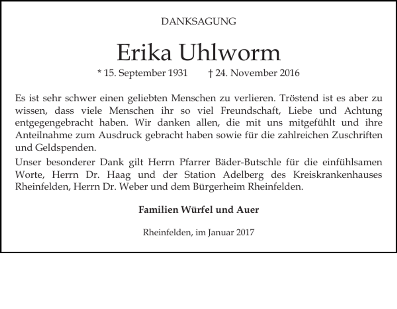 <p>DANKSAGUNG</p><p>Erika Uhlworm<br />* 15. September 1931</p><p>† 24. November 2016</p><p>Es ist sehr schwer einen geliebten Menschen zu verlieren. Tröstend ist es aber zu<br />wissen, dass viele Menschen ihr so viel Freundschaft, Liebe und Achtung<br />entgegengebracht haben. Wir danken allen, die mit uns mitgefühlt und ihre<br />Anteilnahme zum Ausdruck gebracht haben sowie für die zahlreichen Zuschriften<br />und Geldspenden.<br />Unser besonderer Dank gilt Herrn Pfarrer Bäder-Butschle für die einfühlsamen<br />Worte, Herrn Dr. Haag und der Station Adelberg des Kreiskrankenhauses<br />Rheinfelden, Herrn Dr. Weber und dem Bürgerheim Rheinfelden.<br />Familien Würfel und Auer<br />Rheinfelden, im Januar 2017</p>