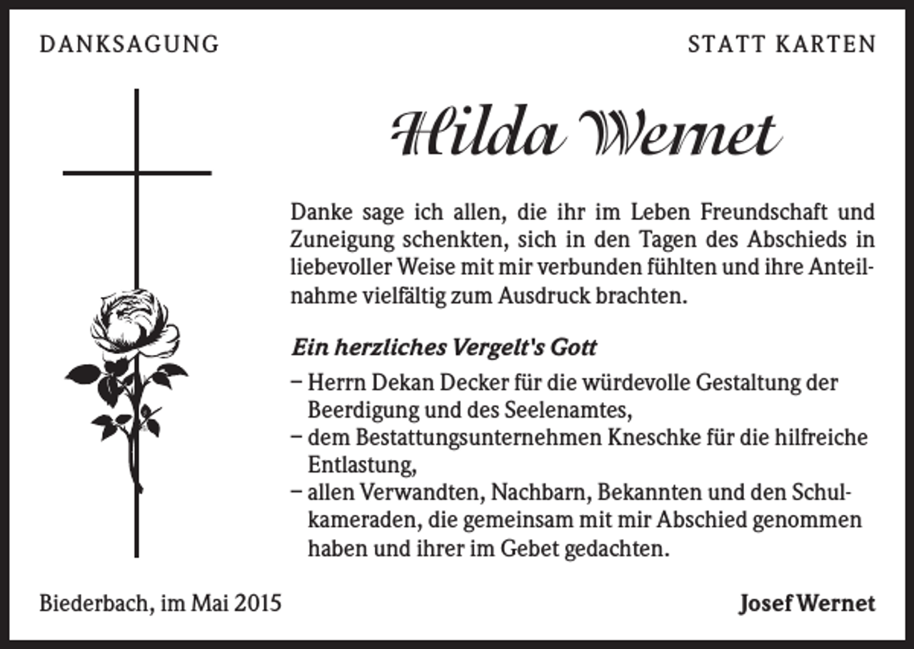 <p>DANKSAGUNG</p><p>S TA TT K A RTEN</p><p>Hilda Wernet<br />Danke sage ich allen, die ihr im Leben Freundschaft und<br />Zuneigung schenkten, sich in den Tagen des Abschieds in<br />liebevoller Weise mit mir verbunden fühlten und ihre Anteilnahme vielfältig zum Ausdruck brachten.<br />Ein herzliches Vergelt's Gott<br />– Herrn Dekan Decker für die würdevolle Gestaltung der<br />Beerdigung und des Seelenamtes,<br />– dem Bestattungsunternehmen Kneschke für die hilfreiche<br />Entlastung,<br />– allen Verwandten, Nachbarn, Bekannten und den Schulkameraden, die gemeinsam mit mir Abschied genommen<br />haben und ihrer im Gebet gedachten.<br />Biederbach, im Mai 2015</p><p>Josef Wernet</p>
