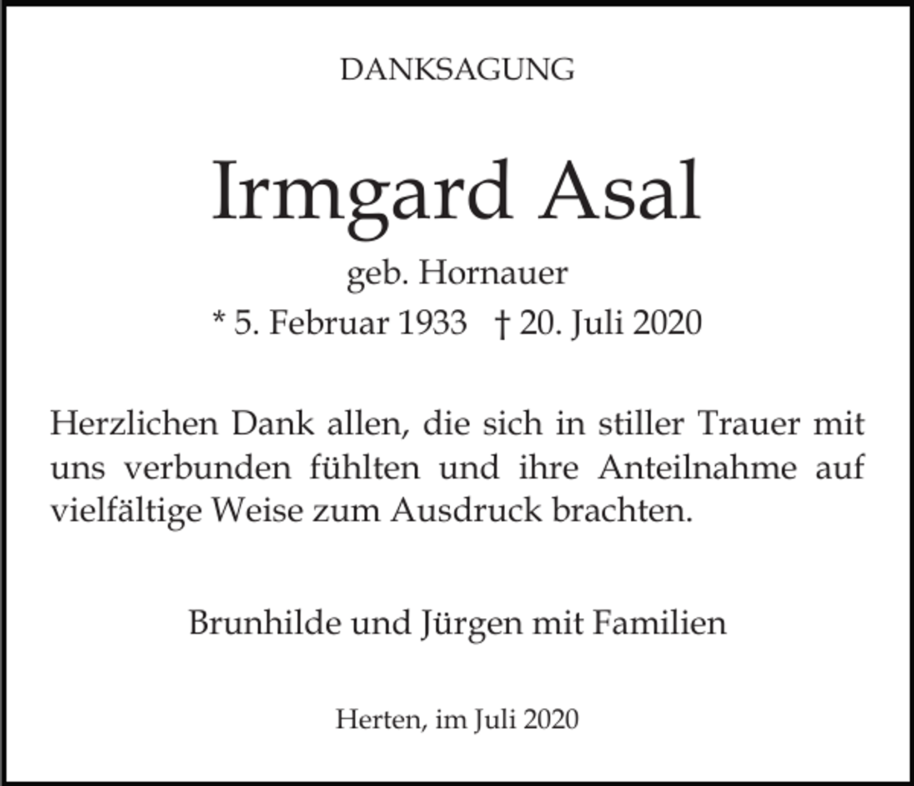 <p>DANKSAGUNG</p><p>Irmgard Asal<br />geb. Hornauer<br />* 5. Februar 1933 † 20. Juli 2020<br />Herzlichen Dank allen, die sich in stiller Trauer mit<br />uns verbunden fühlten und ihre Anteilnahme auf<br />vielfältige Weise zum Ausdruck brachten.<br />Brunhilde und Jürgen mit Familien<br />Herten, im Juli 2020</p>