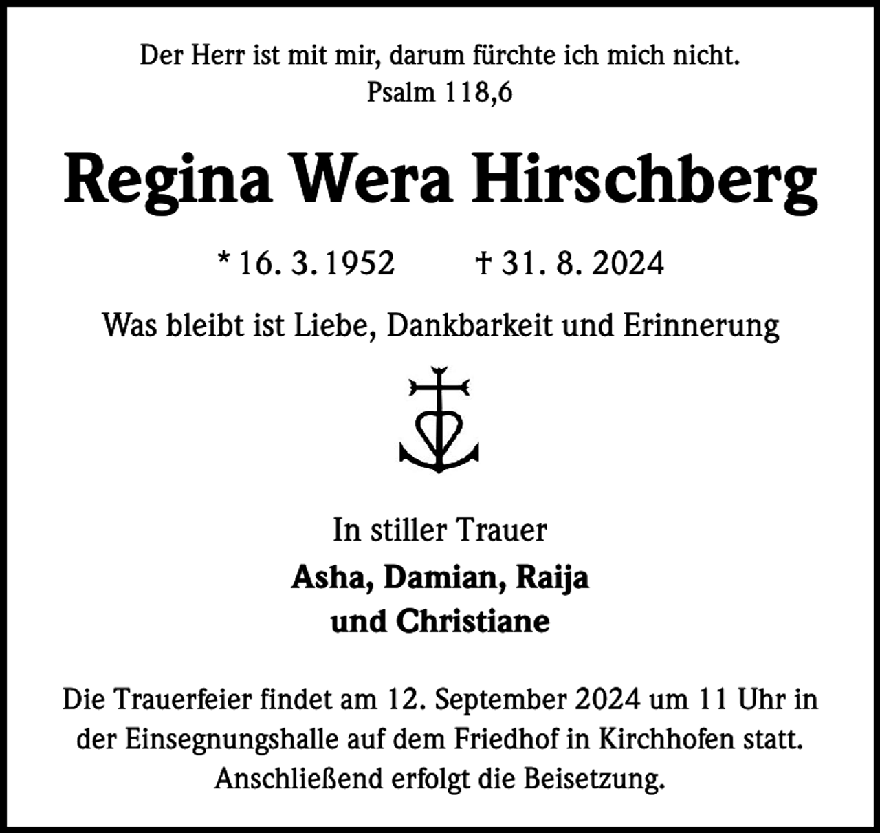 <p>Der Herr ist mit mir, darum fürchte ich mich nicht.<br />Psalm 118,6</p><p>Regina Wera Hirschberg<br />* 16. 3. 1952</p><p>† 31. 8. 2024</p><p>Was bleibt ist Liebe, Dankbarkeit und Erinnerung</p><p>In stiller Trauer<br />Asha, Damian, Raija<br />und Christiane<br />Die Trauerfeier findet am 12. September 2024 um 11 Uhr in<br />der Einsegnungshalle auf dem Friedhof in Kirchhofen statt.<br />Anschließend erfolgt die Beisetzung.</p>