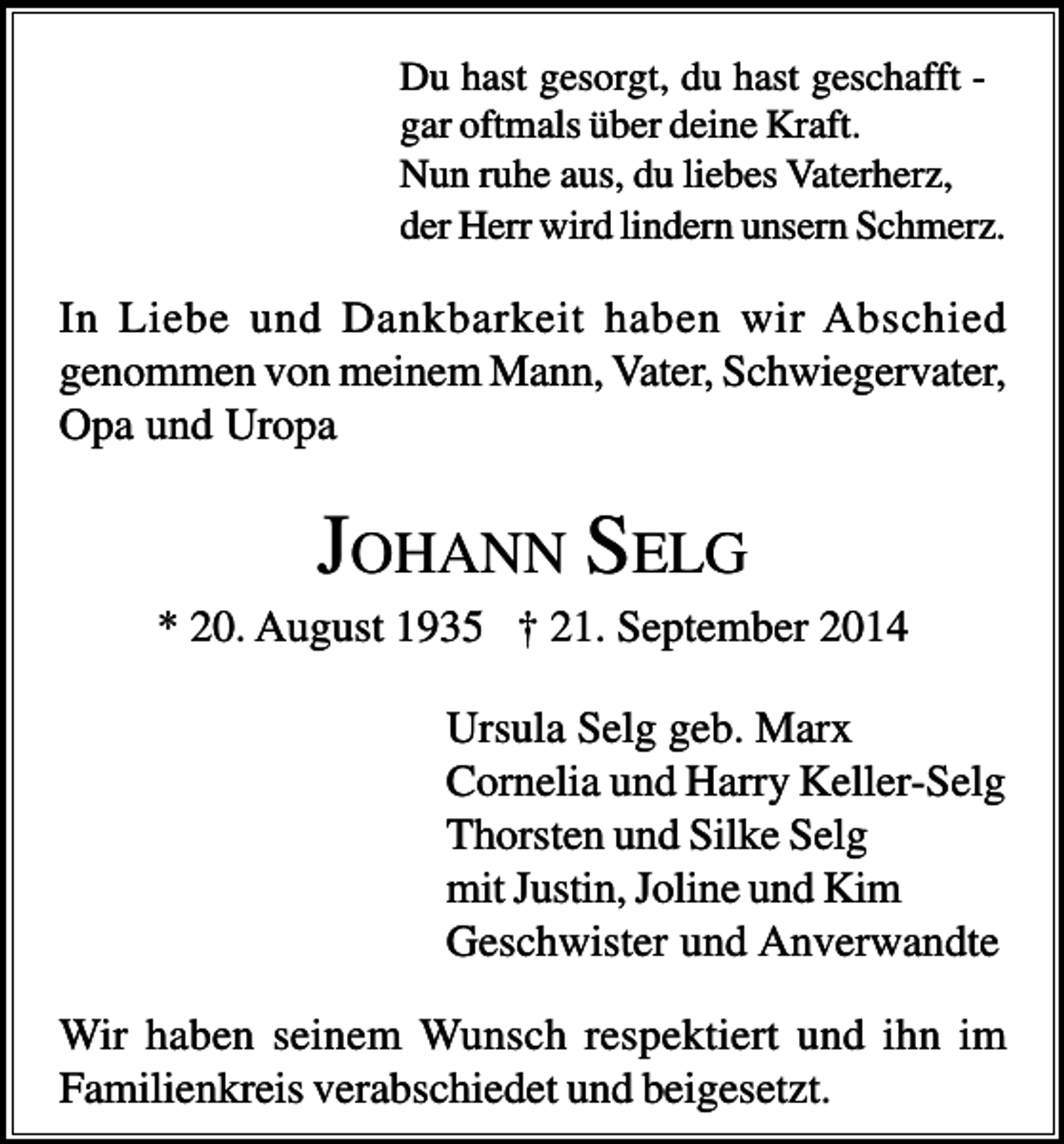 <p>Du hast gesorgt, du hast geschafft gar oftmals über deine Kraft.<br />Nun ruhe aus, du liebes Vaterherz,<br />der Herr wird lindern unsern Schmerz.</p><p>In Liebe und Dankbarkeit haben wir Abschied<br />genommen von meinem Mann, Vater, Schwiegervater,<br />Opa und Uropa</p><p>JOHANN SELG<br />* 20. August 1935 † 21. September 2014<br />Ursula Selg geb. Marx<br />Cornelia und Harry Keller-Selg<br />Thorsten und Silke Selg<br />mit Justin, Joline und Kim<br />Geschwister und Anverwandte<br />Wir haben seinem Wunsch respektiert und ihn im<br />Familienkreis verabschiedet und beigesetzt.</p>