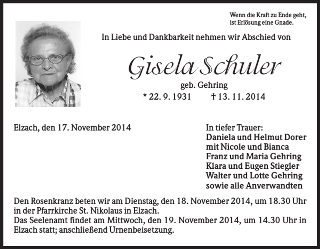 <p>Wenn die Kraft zu Ende geht,<br />ist Erlösung eine Gnade.</p><p>In Liebe und Dankbarkeit nehmen wir Abschied von</p><p>Gisela Schuler<br />geb. Gehring<br />* 22. 9. 1931<br />† 13. 11. 2014</p><p>Elzach, den 17. November 2014</p><p>In tiefer Trauer:<br />Daniela und Helmut Dorer<br />mit Nicole und Bianca<br />Franz und Maria Gehring<br />Klara und Eugen Stiegler<br />Walter und Lotte Gehring<br />sowie alle Anverwandten</p><p>Den Rosenkranz beten wir am Dienstag, den 18. November 2014, um 18.30 Uhr<br />in der Pfarrkirche St. Nikolaus in Elzach.<br />Das Seelenamt findet am Mittwoch, den 19. November 2014, um 14.30 Uhr in<br />Elzach statt; anschließend Urnenbeisetzung.</p>