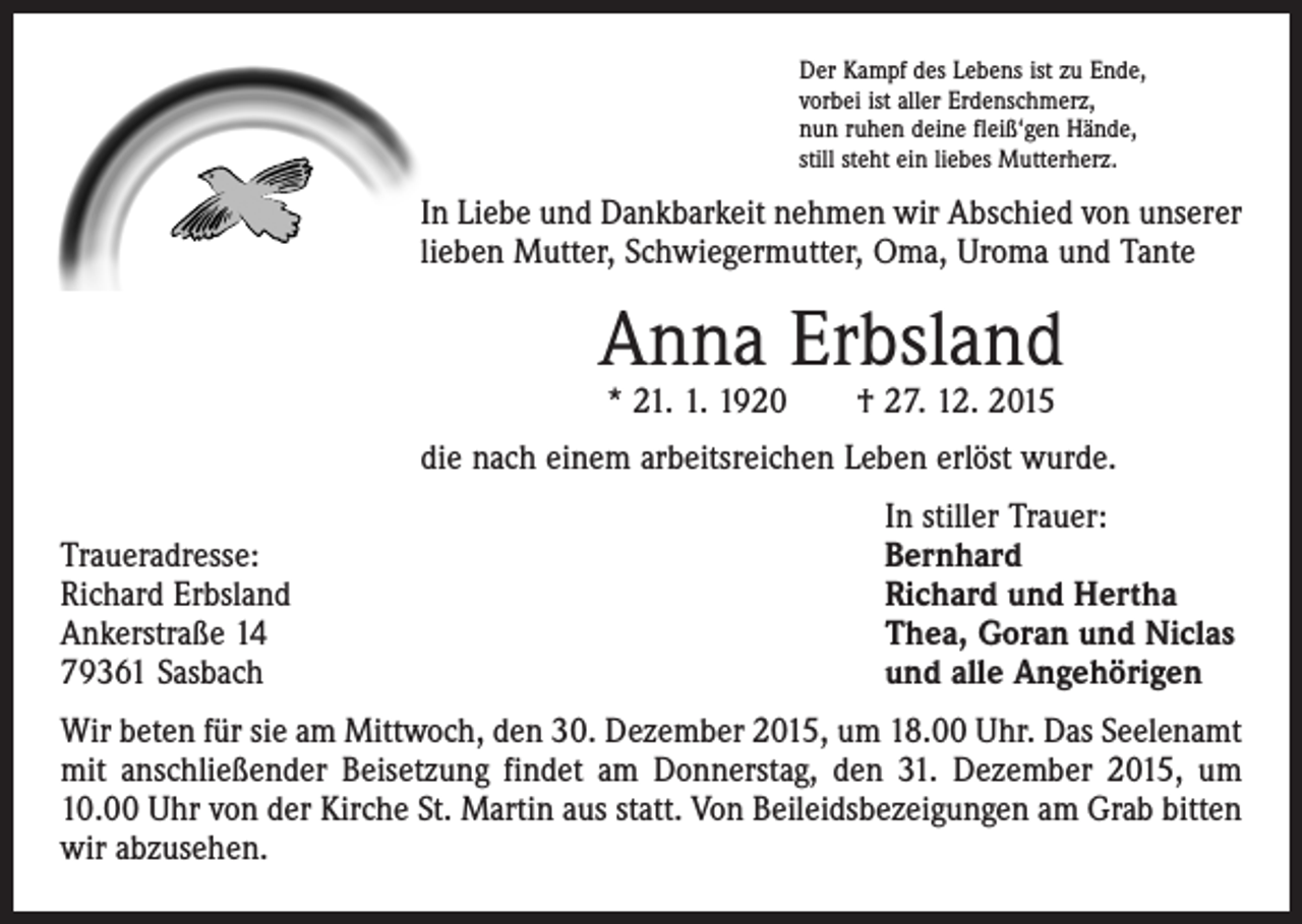 <p>Der Kampf des Lebens ist zu Ende,<br />vorbei ist aller Erdenschmerz,<br />nun ruhen deine fleiß‘gen Hände,<br />still steht ein liebes Mutterherz.</p><p>In Liebe und Dankbarkeit nehmen wir Abschied von unserer<br />lieben Mutter, Schwiegermutter, Oma, Uroma und Tante</p><p>Anna Erbsland<br />* 21. 1. 1920 † 27. 12. 2015</p><p>die nach einem arbeitsreichen Leben erlöst wurde.</p><p>Traueradresse:<br />Richard Erbsland<br />Ankerstraße 14<br />79361 Sasbach</p><p>In stiller Trauer:<br />Bernhard<br />Richard und Hertha<br />Thea, Goran und Niclas<br />und alle Angehörigen</p><p>Wir beten für sie am Mittwoch, den 30. Dezember 2015, um 18.00 Uhr. Das Seelenamt<br />mit anschließender Beisetzung findet am Donnerstag, den 31. Dezember 2015, um<br />10.00 Uhr von der Kirche St. Martin aus statt. Von Beileidsbezeigungen am Grab bitten<br />wir abzusehen.</p>
