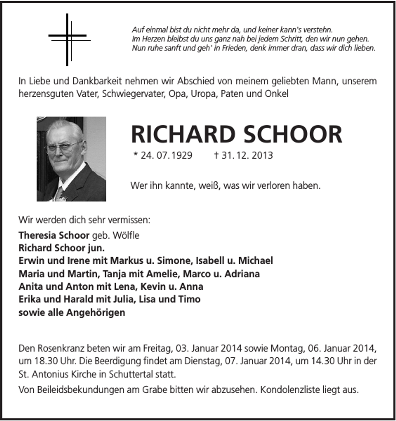 <p>Auf einmal bist du nicht mehr da, und keiner kann's verstehn.<br />Im Herzen bleibst du uns ganz nah bei jedem Schritt, den wir nun gehen.<br />Nun ruhe sanft und geh' in Frieden, denk immer dran, dass wir dich lieben.</p><p>In Liebe und Dankbarkeit nehmen wir Abschied von meinem geliebten Mann, unserem<br />herzensguten Vater, Schwiegervater, Opa, Uropa, Paten und Onkel</p><p>RICHARD SCHOOR<br />* 24. 07. 1929</p><p>† 31. 12. 2013</p><p>Wer ihn kannte, weiß, was wir verloren haben.</p><p>Wir werden dich sehr vermissen:<br />Theresia Schoor geb. Wölfle<br />Richard Schoor jun.<br />Erwin und Irene mit Markus u. Simone, Isabell u. Michael<br />Maria und Martin, Tanja mit Amelie, Marco u. Adriana<br />Anita und Anton mit Lena, Kevin u. Anna<br />Erika und Harald mit Julia, Lisa und Timo<br />sowie alle Angehörigen</p><p>Den Rosenkranz beten wir am Freitag, 03. Januar 2014 sowie Montag, 06. Januar 2014,<br />um 18.30 Uhr. Die Beerdigung findet am Dienstag, 07. Januar 2014, um 14.30 Uhr in der<br />St. Antonius Kirche in Schuttertal statt.<br />Von Beileidsbekundungen am Grabe bitten wir abzusehen. Kondolenzliste liegt aus.</p>