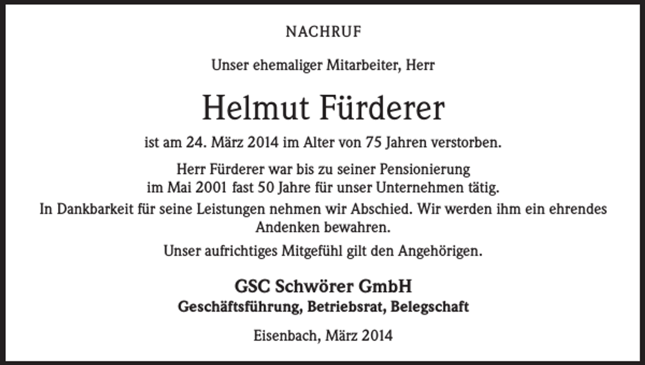 <p>NACHRUF<br />Unser ehemaliger Mitarbeiter, Herr</p><p>Helmut Fürderer<br />ist am 24. März 2014 im Alter von 75 Jahren verstorben.<br />Herr Fürderer war bis zu seiner Pensionierung<br />im Mai 2001 fast 50 Jahre für unser Unternehmen tätig.<br />In Dankbarkeit für seine Leistungen nehmen wir Abschied. Wir werden ihm ein ehrendes<br />Andenken bewahren.<br />Unser aufrichtiges Mitgefühl gilt den Angehörigen.</p><p>GSC Schwörer GmbH</p><p>Geschäftsführung, Betriebsrat, Belegschaft<br />Eisenbach, März 2014</p>