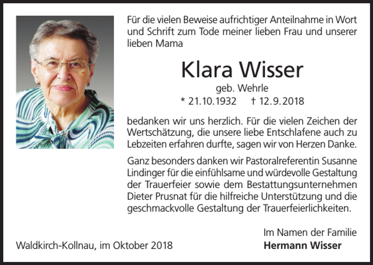 <p>Für die vielen Beweise aufrichtiger Anteilnahme in Wort<br />und Schrift zum Tode meiner lieben Frau und unserer<br />lieben Mama</p><p>Klara Wisser</p><p>geb. Wehrle<br />* 21.10.1932 † 12.9.2018<br />bedanken wir uns herzlich. Für die vielen Zeichen der<br />Wertschätzung, die unsere liebe Entschlafene auch zu<br />Lebzeiten erfahren durfte, sagen wir von Herzen Danke.<br />Ganz besonders danken wir Pastoralreferentin Susanne<br />Lindinger für die einfühlsame und würdevolle Gestaltung<br />der Trauerfeier sowie dem Bestattungsunternehmen<br />Dieter Prusnat für die hilfreiche Unterstützung und die<br />geschmackvolle Gestaltung der Trauerfeierlichkeiten.</p><p>Waldkirch-Kollnau, im Oktober 2018</p><p>Im Namen der Familie<br />Hermann Wisser</p>