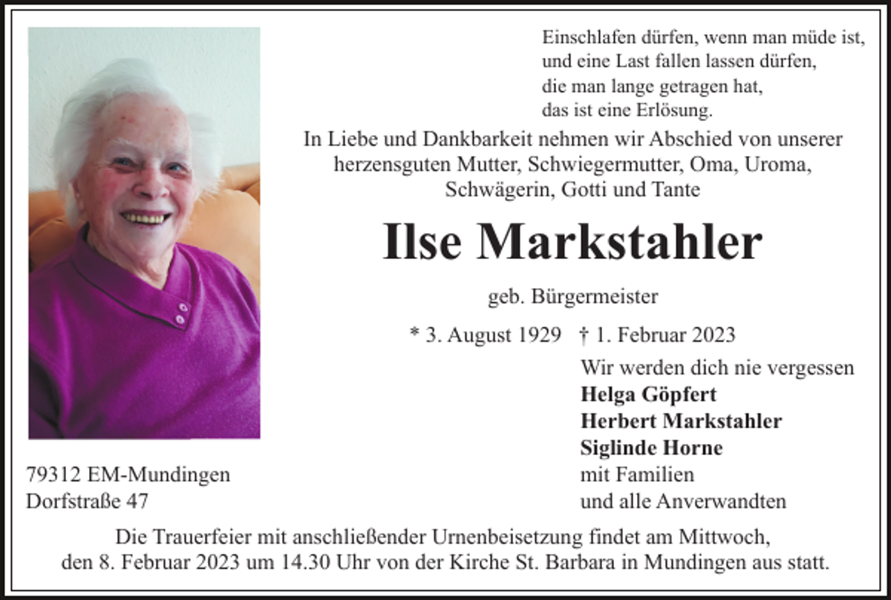 <p>Einschlafen dürfen, wenn man müde ist,<br />und eine Last fallen lassen dürfen,<br />die man lange getragen hat,<br />das ist eine Erlösung.</p><p>In Liebe und Dankbarkeit nehmen wir Abschied von unserer<br />herzensguten Mutter, Schwiegermutter, Oma, Uroma,<br />Schwägerin, Gotti und Tante</p><p>Ilse Markstahler<br />geb. Bürgermeister<br />* 3. August 1929 † 1. Februar 2023</p><p>79312 EM-Mundingen<br />Dorfstraße 47</p><p>Wir werden dich nie vergessen<br />Helga Göpfert<br />Herbert Markstahler<br />Siglinde Horne<br />mit Familien<br />und alle Anverwandten</p><p>Die Trauerfeier mit anschließender Urnenbeisetzung findet am Mittwoch,<br />den 8. Februar 2023 um 14.30 Uhr von der Kirche St. Barbara in Mundingen aus statt.</p>