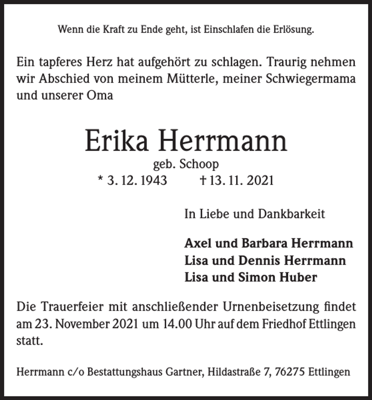 <p>Wenn die Kraft zu Ende geht, ist Einschlafen die Erlösung.</p><p>Ein tapferes Herz hat aufgehört zu schlagen. Traurig nehmen<br />wir Abschied von meinem Mütterle, meiner Schwiegermama<br />und unserer Oma</p><p>Erika Herrmann<br />geb. Schoop<br />* 3. 12. 1943<br />† 13. 11. 2021</p><p>In Liebe und Dankbarkeit<br />Axel und Barbara Herrmann<br />Lisa und Dennis Herrmann<br />Lisa und Simon Huber<br />Die Trauerfeier mit anschließender Urnenbeisetzung findet<br />am 23. November 2021 um 14.00 Uhr auf dem Friedhof Ettlingen<br />statt.<br />Herrmann c/o Bestattungshaus Gartner, Hildastraße 7, 76275 Ettlingen</p>