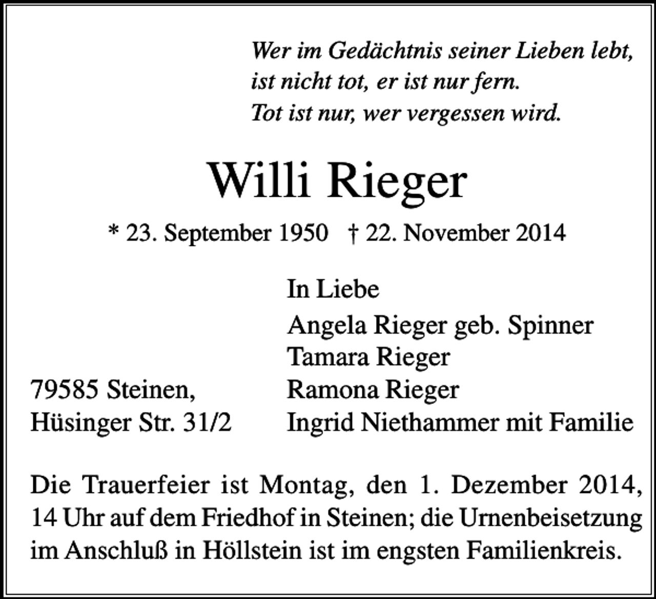 <p>Wer im Gedächtnis seiner Lieben lebt,<br />ist nicht tot, er ist nur fern.<br />Tot ist nur, wer vergessen wird.</p><p>Willi Rieger<br />* 23. September 1950 † 22. November 2014</p><p>79585 Steinen,<br />Hüsinger Str. 31/2</p><p>In Liebe<br />Angela Rieger geb. Spinner<br />Tamara Rieger<br />Ramona Rieger<br />Ingrid Niethammer mit Familie</p><p>Die Trauerfeier ist Montag, den 1. Dezember 2014,<br />14 Uhr auf dem Friedhof in Steinen; die Urnenbeisetzung<br />im Anschluß in Höllstein ist im engsten Familienkreis.</p>
