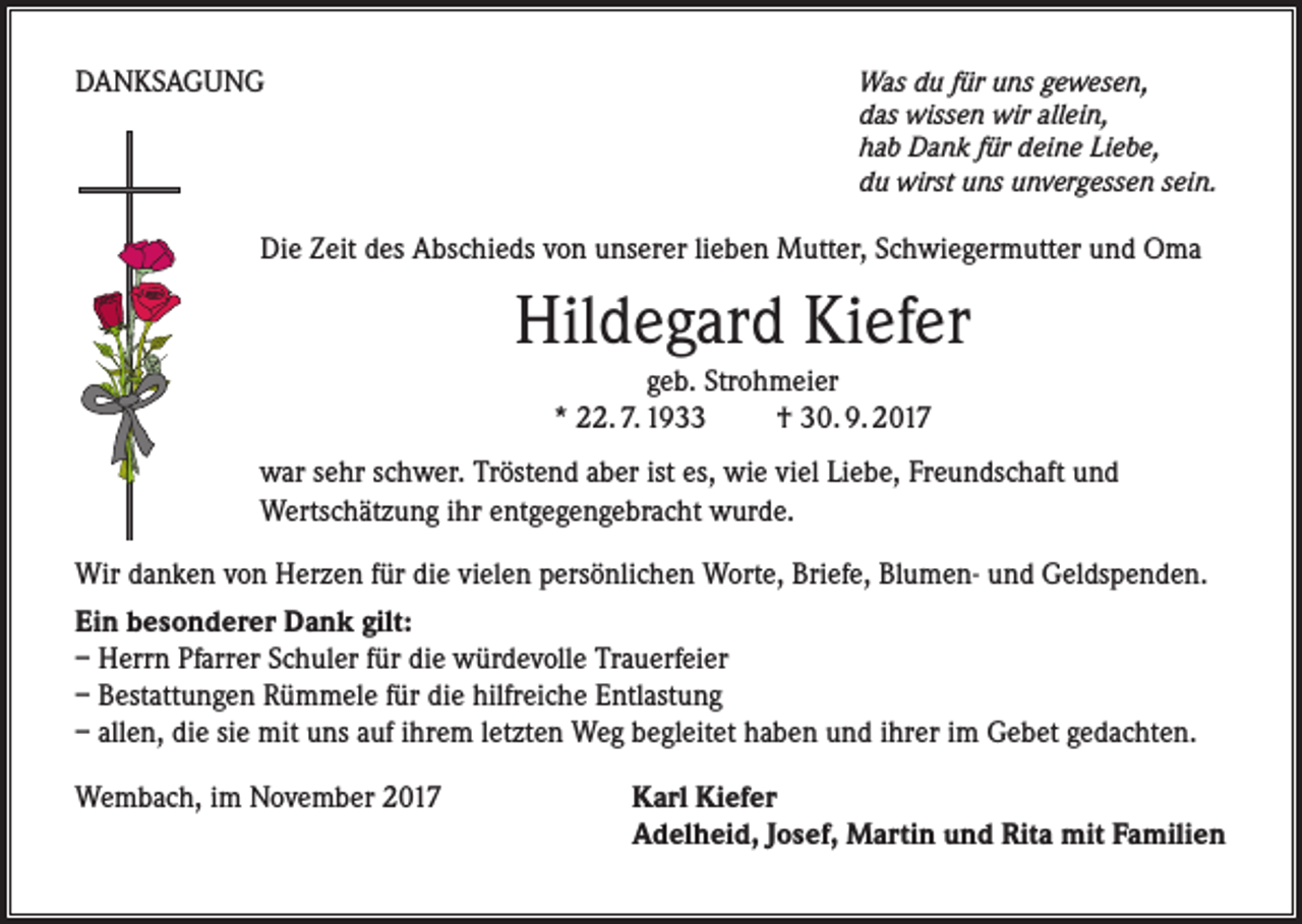 <p>DANKSAGUNG</p><p>Was du für uns gewesen,<br />das wissen wir allein,<br />hab Dank für deine Liebe,<br />du wirst uns unvergessen sein.</p><p>Die Zeit des Abschieds von unserer lieben Mutter, Schwiegermutter und Oma</p><p>Hildegard Kiefer<br />geb. Strohmeier<br />* 22. 7. 1933 † 30. 9. 2017<br />war sehr schwer. Tröstend aber ist es, wie viel Liebe, Freundschaft und<br />Wertschätzung ihr entgegengebracht wurde.<br />Wir danken von Herzen für die vielen persönlichen Worte, Briefe, Blumen- und Geldspenden.<br />Ein besonderer Dank gilt:<br />– Herrn Pfarrer Schuler für die würdevolle Trauerfeier<br />– Bestattungen Rümmele für die hilfreiche Entlastung<br />– allen, die sie mit uns auf ihrem letzten Weg begleitet haben und ihrer im Gebet gedachten.<br />Wembach, im November 2017</p><p>Karl Kiefer<br />Adelheid, Josef, Martin und Rita mit Familien</p>