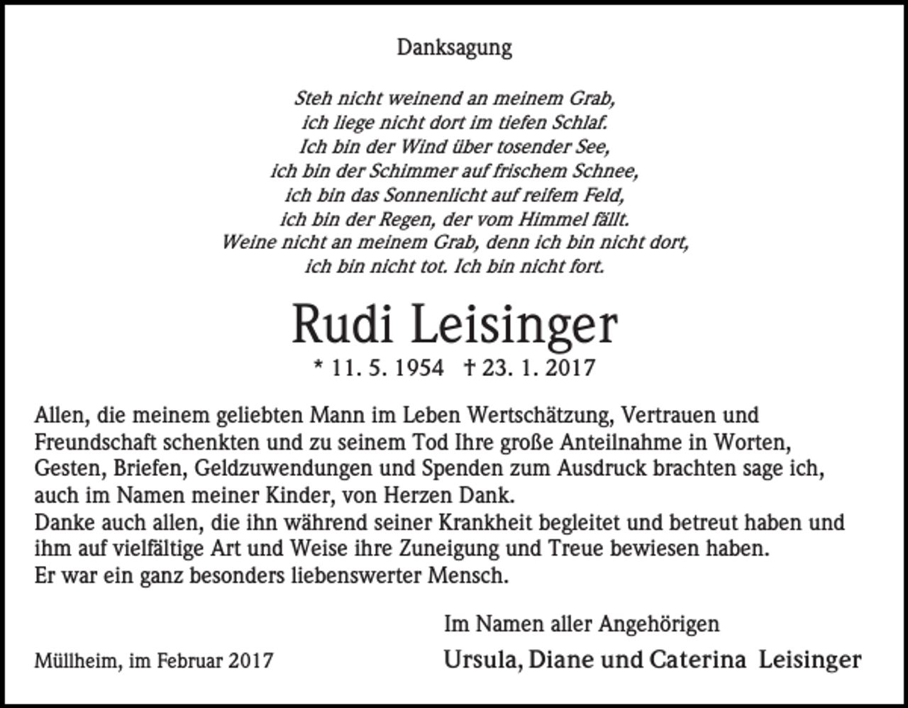<p>Danksagung<br />Steh nicht weinend an meinem Grab,<br />ich liege nicht dort im tiefen Schlaf.<br />Ich bin der Wind über tosender See,<br />ich bin der Schimmer auf frischem Schnee,<br />ich bin das Sonnenlicht auf reifem Feld,<br />ich bin der Regen, der vom Himmel fällt.<br />Weine nicht an meinem Grab, denn ich bin nicht dort,<br />ich bin nicht tot. Ich bin nicht fort.</p><p>Rudi Leisinger<br />* 11. 5. 1954 † 23. 1. 2017<br />Allen, die meinem geliebten Mann im Leben Wertschätzung, Vertrauen und<br />Freundschaft schenkten und zu seinem Tod Ihre große Anteilnahme in Worten,<br />Gesten, Briefen, Geldzuwendungen und Spenden zum Ausdruck brachten sage ich,<br />auch im Namen meiner Kinder, von Herzen Dank.<br />Danke auch allen, die ihn während seiner Krankheit begleitet und betreut haben und<br />ihm auf vielfältige Art und Weise ihre Zuneigung und Treue bewiesen haben.<br />Er war ein ganz besonders liebenswerter Mensch.<br />Im Namen aller Angehörigen<br />Müllheim, im Februar 2017</p><p>Ursula, Diane und Caterina Leisinger</p>