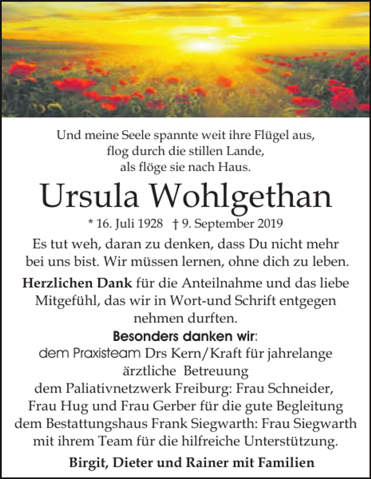 <p>Und meine Seele spannte weit ihre Flügel aus,<br />flog durch die stillen Lande,<br />als flöge sie nach Haus.</p><p>Ursula Wohlgethan<br />* 16. Juli 1928 † 9. September 2019</p><p>Es tut weh, daran zu denken, dass Du nicht mehr<br />bei uns bist. Wir müssen lernen, ohne dich zu leben.<br />Herzlichen Dank für die Anteilnahme und das liebe<br />Mitgefühl, das wir in Wort-und Schrift entgegen<br />nehmen durften.<br />Besonders danken wir:<br />dem Praxisteam Drs Kern/Kraft für jahrelange<br />ärztliche Betreuung<br />dem Paliativnetzwerk Freiburg: Frau Schneider,<br />Frau Hug und Frau Gerber für die gute Begleitung<br />dem Bestattungshaus Frank Siegwarth: Frau Siegwarth<br />mit ihrem Team für die hilfreiche Unterstützung.<br />Birgit, Dieter und Rainer mit Familien</p>