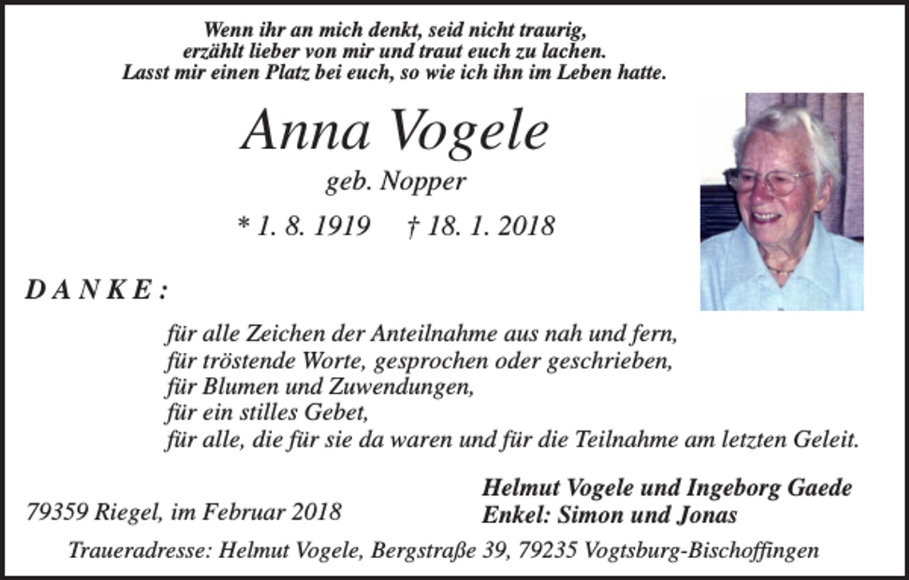 <p>Wenn ihr an mich denkt, seid nicht traurig,<br />erzählt lieber von mir und traut euch zu lachen.<br />Lasst mir einen Platz bei euch, so wie ich ihn im Leben hatte.</p><p>Anna Vogele<br />geb. Nopper<br />* 1. 8. 1919</p><p>† 18. 1. 2018</p><p>DANKE:<br />für alle Zeichen der Anteilnahme aus nah und fern,<br />für tröstende Worte, gesprochen oder geschrieben,<br />für Blumen und Zuwendungen,<br />für ein stilles Gebet,<br />für alle, die für sie da waren und für die Teilnahme am letzten Geleit.<br />Helmut Vogele und Ingeborg Gaede<br />79359 Riegel, im Februar 2018<br />Enkel: Simon und Jonas<br />Traueradresse: Helmut Vogele, Bergstraße 39, 79235 Vogtsburg-Bischoffingen</p>