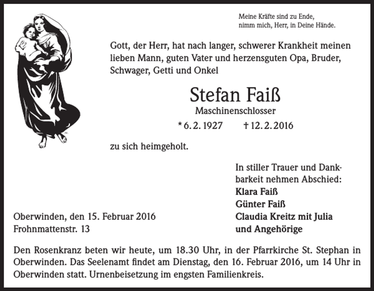 <p>Meine Kräfte sind zu Ende,<br />nimm mich, Herr, in Deine Hände.</p><p>Gott, der Herr, hat nach langer, schwerer Krankheit meinen<br />lieben Mann, guten Vater und herzensguten Opa, Bruder,<br />Schwager, Getti und Onkel</p><p>Stefan Faiß</p><p>Maschinenschlosser<br />* 6. 2. 1927<br />† 12. 2. 2016<br />zu sich heimgeholt.</p><p>Oberwinden, den 15. Februar 2016<br />Frohnmattenstr. 13</p><p>In stiller Trauer und Dank­<br />barkeit nehmen Abschied:<br />Klara Faiß<br />Günter Faiß<br />Claudia Kreitz mit Julia<br />und Angehörige</p><p>Den Rosenkranz beten wir heute, um 18.30 Uhr, in der Pfarrkirche St. Stephan in<br />Oberwinden. Das Seelenamt findet am Dienstag, den 16. Februar 2016, um 14 Uhr in<br />Oberwinden statt. Urnenbeisetzung im engsten Familienkreis.</p>