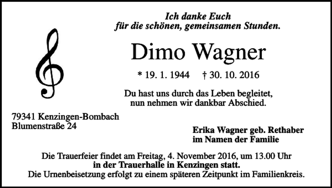 <p>Ich danke Euch<br />für die schönen, gemeinsamen Stunden.</p><p>Dimo Wagner<br />* 19. 1. 1944</p><p>† 30. 10. 2016</p><p>Du hast uns durch das Leben begleitet,<br />nun nehmen wir dankbar Abschied.<br />79341 Kenzingen-Bombach<br />Blumenstraße 24</p><p>Erika Wagner geb. Rethaber<br />im Namen der Familie</p><p>Die Trauerfeier findet am Freitag, 4. November 2016, um 13.00 Uhr<br />in der Trauerhalle in Kenzingen statt.<br />Die Urnenbeisetzung erfolgt zu einem späteren Zeitpunkt im Familienkreis.</p>