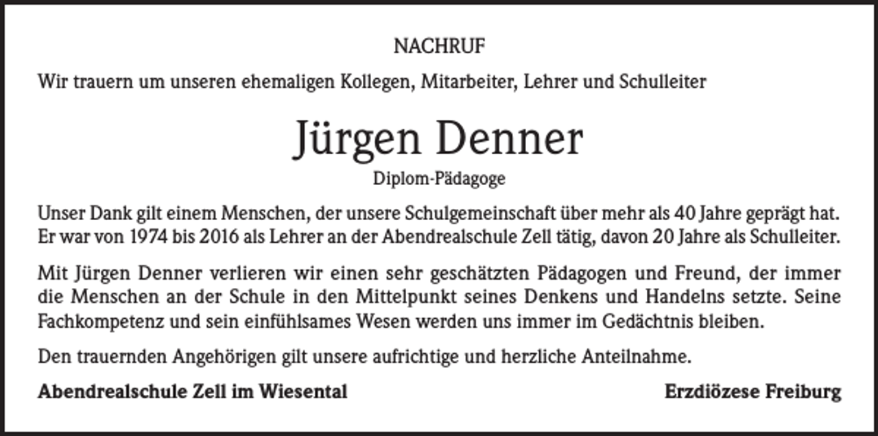 <p>NACHRUF<br />Wir trauern um unseren ehemaligen Kollegen, Mitarbeiter, Lehrer und Schulleiter</p><p>Jürgen Denner<br />Diplom-Pädagoge</p><p>Unser Dank gilt einem Menschen, der unsere Schulgemeinschaft über mehr als 40 Jahre geprägt hat.<br />Er war von 1974 bis 2016 als Lehrer an der Abendrealschule Zell tätig, davon 20 Jahre als Schulleiter.<br />Mit Jürgen Denner verlieren wir einen sehr geschätzten Pädagogen und Freund, der immer<br />die Menschen an der Schule in den Mittelpunkt seines Denkens und Handelns setzte. Seine<br />Fachkompetenz und sein einfühlsames Wesen werden uns immer im Gedächtnis bleiben.<br />Den trauernden Angehörigen gilt unsere aufrichtige und herzliche Anteilnahme.<br />Abendrealschule Zell im Wiesental</p><p>Erzdiözese Freiburg</p>