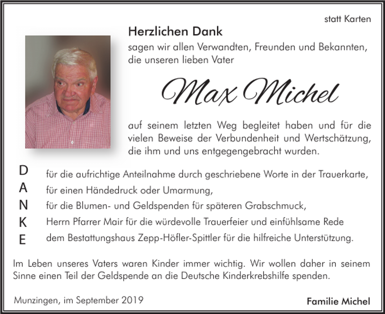 <p>Herzlichen Dank</p><p>statt Karten</p><p>sagen wir allen Verwandten, Freunden und Bekannten,<br />die unseren lieben Vater</p><p>Max Michel<br />auf seinem letzten Weg begleitet haben und für die<br />vielen Beweise der Verbundenheit und Wertschätzung,<br />die ihm und uns entgegengebracht wurden.</p><p>D<br />A<br />N<br />K<br />E</p><p>für die aufrichtige Anteilnahme durch geschriebene Worte in der Trauerkarte,<br />für einen Händedruck oder Umarmung,<br />für die Blumen- und Geldspenden für späteren Grabschmuck,<br />Herrn Pfarrer Mair für die würdevolle Trauerfeier und einfühlsame Rede<br />dem Bestattungshaus Zepp-Höfler-Spittler für die hilfreiche Unterstützung.</p><p>Im Leben unseres Vaters waren Kinder immer wichtig. Wir wollen daher in seinem<br />Sinne einen Teil der Geldspende an die Deutsche Kinderkrebshilfe spenden.<br />Munzingen, im September 2019</p><p>Familie Michel</p>