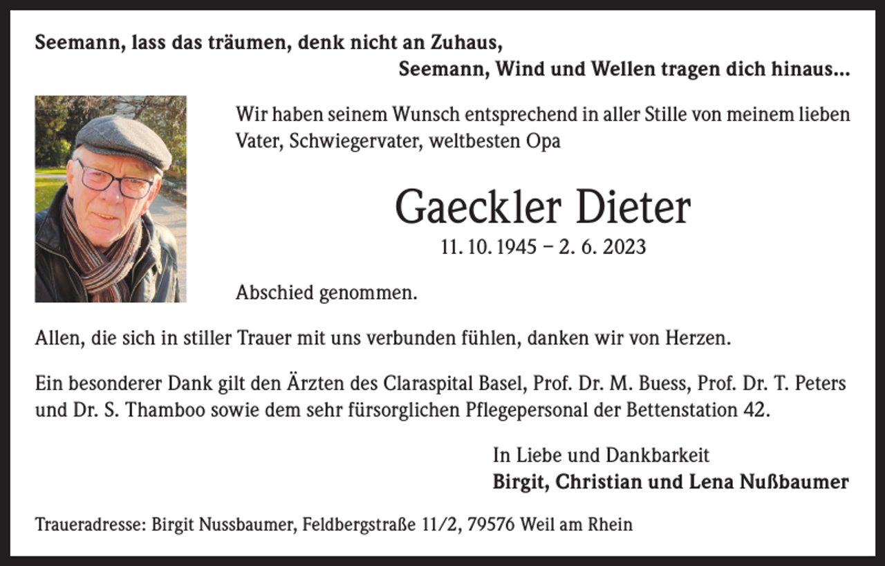 <p>Seemann, lass das träumen, denk nicht an Zuhaus,</p><p>Seemann, Wind und Wellen tragen dich hinaus...<br />Wir haben seinem Wunsch entsprechend in aller Stille von meinem lieben<br />Vater, Schwiegervater, weltbesten Opa</p><p>Gaeckler Dieter<br />11. 10. 1945 – 2. 6. 2023</p><p>Abschied genommen.<br />Allen, die sich in stiller Trauer mit uns verbunden fühlen, danken wir von Herzen.<br />Ein besonderer Dank gilt den Ärzten des Claraspital Basel, Prof. Dr. M. Buess, Prof. Dr. T. Peters<br />und Dr. S. Thamboo sowie dem sehr fürsorglichen Pflegepersonal der Bettenstation 42.<br />In Liebe und Dankbarkeit<br />Birgit, Christian und Lena Nußbaumer<br />Traueradresse: Birgit Nussbaumer, Feldbergstraße 11/2, 79576 Weil am Rhein</p>