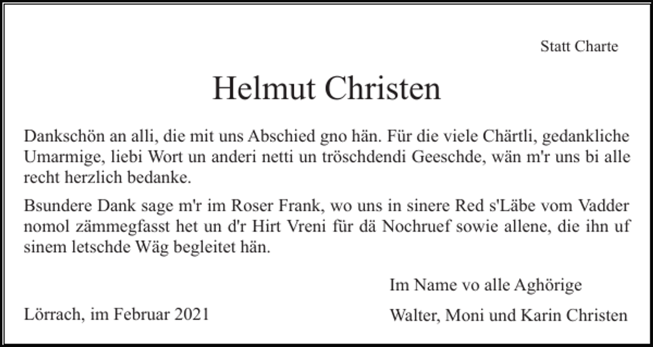 <p>Statt Charte</p><p>Helmut Christen<br />Dankschön an alli, die mit uns Abschied gno hän. Für die viele Chärtli, gedankliche<br />Umarmige, liebi Wort un anderi netti un tröschdendi Geeschde, wän m'r uns bi alle<br />recht herzlich bedanke.<br />Bsundere Dank sage m'r im Roser Frank, wo uns in sinere Red s'Läbe vom Vadder<br />nomol zämmegfasst het un d'r Hirt Vreni für dä Nochruef sowie allene, die ihn uf<br />sinem letschde Wäg begleitet hän.<br />Im Name vo alle Aghörige<br />Lörrach, im Februar 2021</p><p>Walter, Moni und Karin Christen</p>