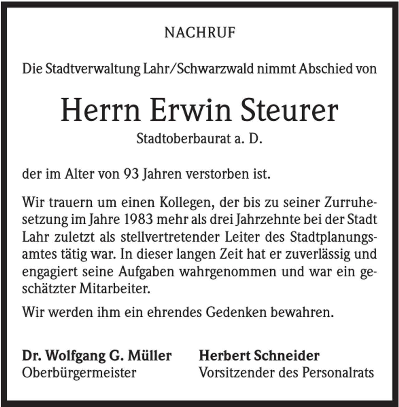 <p>NACHRUF<br />Die Stadtverwaltung Lahr/Schwarzwald nimmt Abschied von</p><p>Herrn Erwin Steurer<br />Stadtoberbaurat a. D.<br />der im Alter von 93 Jahren verstorben ist.<br />Wir trauern um einen Kollegen, der bis zu seiner Zurruhesetzung im Jahre 1983 mehr als drei Jahrzehnte bei der Stadt<br />Lahr zuletzt als stellvertretender Leiter des Stadtplanungsamtes tätig war. In dieser langen Zeit hat er zuverlässig und<br />engagiert seine Aufgaben wahrgenommen und war ein geschätzter Mitarbeiter.<br />Wir werden ihm ein ehrendes Gedenken bewahren.<br />Dr. Wolfgang G. Müller<br />Oberbürgermeister</p><p>Herbert Schneider<br />Vorsitzender des Personalrats</p>