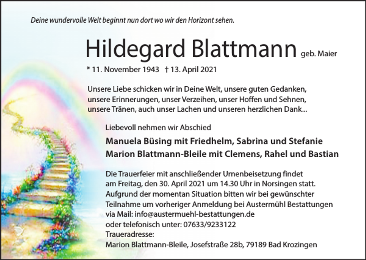 <p>Deine wundervolle Welt beginnt nun dort wo wir den Horizont sehen.</p><p>Hildegard Blattmann</p><p>geb. Maier</p><p>* 11. November 1943 † 13. April 2021<br />Unsere Liebe schicken wir in Deine Welt, unsere guten Gedanken,<br />unsere Erinnerungen, unser Verzeihen, unser Hoffen und Sehnen,<br />unsere Tränen, auch unser Lachen und unseren herzlichen Dank...<br />Liebevoll nehmen wir Abschied</p><p>Manuela Büsing mit Friedhelm, Sabrina und Stefanie<br />Marion Blattmann-Bleile mit Clemens, Rahel und Bastian<br />Die Trauerfeier mit anschließender Urnenbeisetzung findet<br />am Freitag, den 30. April 2021 um 14.30 Uhr in Norsingen statt.<br />Aufgrund der momentan Situation bitten wir bei gewünschter<br />Teilnahme um vorheriger Anmeldung bei Austermühl Bestattungen<br />via Mail: info@austermuehl-bestattungen.de<br />oder telefonisch unter: 07633/9233122<br />Traueradresse:<br />Marion Blattmann-Bleile, Josefstraße 28b, 79189 Bad Krozingen</p>