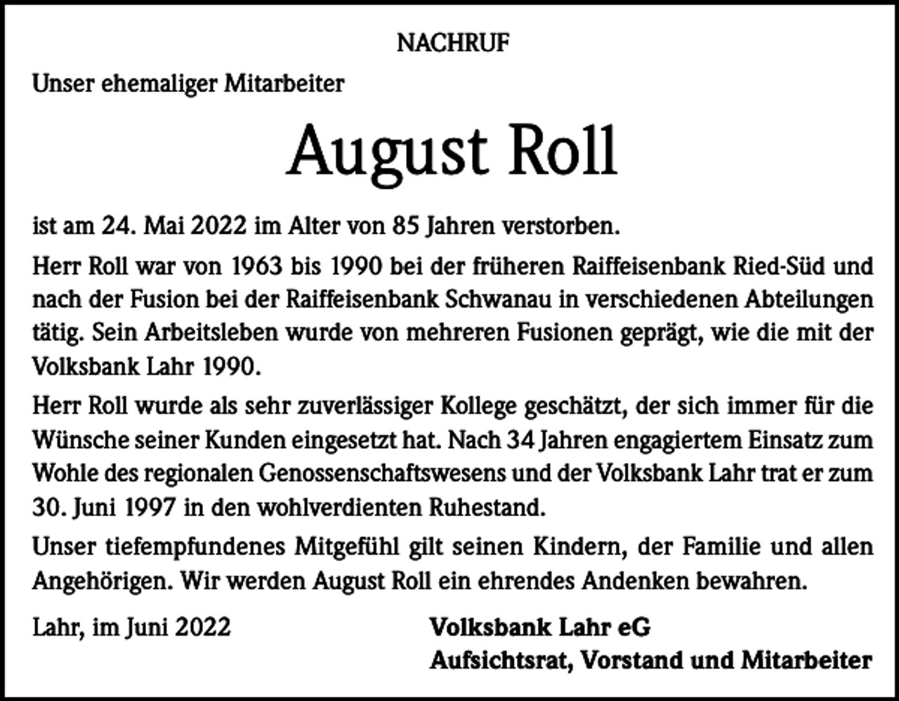 <p>NACHRUF<br />Unser ehemaliger Mitarbeiter</p><p>August Roll<br />ist am 24. Mai 2022 im Alter von 85 Jahren verstorben.<br />Herr Roll war von 1963 bis 1990 bei der früheren Raiffeisenbank Ried-Süd und<br />nach der Fusion bei der Raiffeisenbank Schwanau in verschiedenen Abteilungen<br />tätig. Sein Arbeitsleben wurde von mehreren Fusionen geprägt, wie die mit der<br />Volksbank Lahr 1990.<br />Herr Roll wurde als sehr zuverlässiger Kollege geschätzt, der sich immer für die<br />Wünsche seiner Kunden eingesetzt hat. Nach 34 Jahren engagiertem Einsatz zum<br />Wohle des regionalen Genossenschaftswesens und der Volksbank Lahr trat er zum<br />30. Juni 1997 in den wohlverdienten Ruhestand.<br />Unser tiefempfundenes Mitgefühl gilt seinen Kindern, der Familie und allen<br />Angehörigen. Wir werden August Roll ein ehrendes Andenken bewahren.<br />Lahr, im Juni 2022</p><p>Volksbank Lahr eG<br />Aufsichtsrat, Vorstand und Mitarbeiter</p>