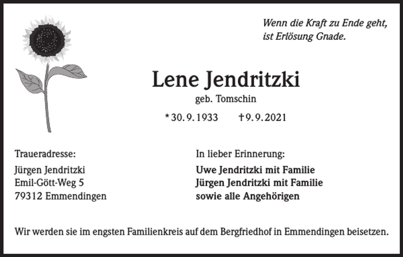 <p>Wenn die Kraft zu Ende geht,<br />ist Erlösung Gnade.</p><p>Lene Jendritzki<br />geb. Tomschin<br />* 30. 9. 1933 † 9. 9. 2021<br />Traueradresse: In lieber Erinnerung:<br />Jürgen Jendritzki Uwe Jendritzki mit Familie<br />Emil-Gött-Weg 5 Jürgen Jendritzki mit Familie<br />79312 Emmendingen<br />sowie alle Angehörigen<br />Wir werden sie im engsten Familienkreis auf dem Bergfriedhof in Emmendingen beisetzen.</p>
