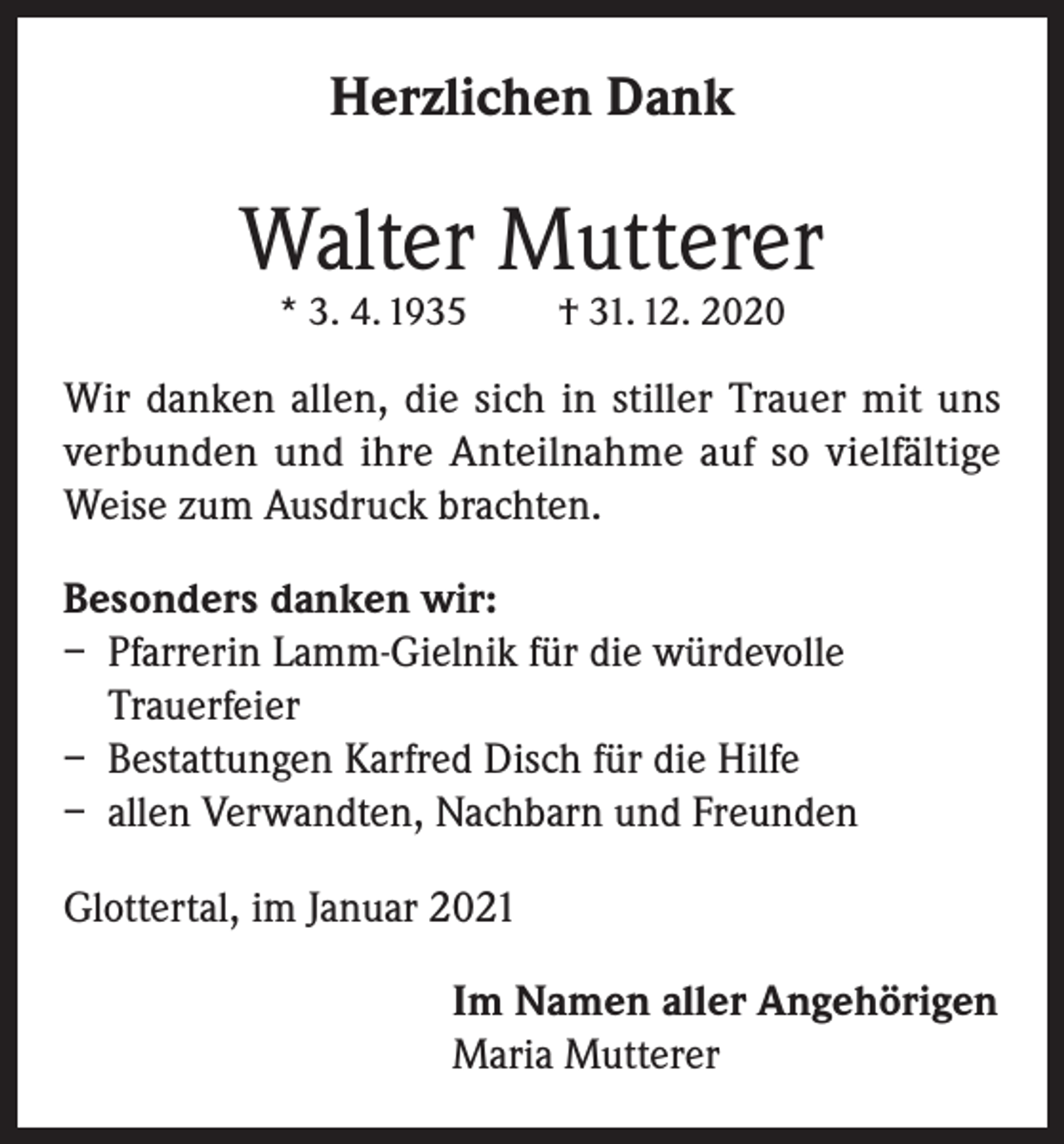 <p>Herzlichen Dank</p><p>Walter Mutterer<br />* 3. 4. 1935</p><p>† 31. 12. 2020</p><p>Wir danken allen, die sich in stiller Trauer mit uns<br />verbunden und ihre Anteilnahme auf so vielfältige<br />Weise zum Ausdruck brachten.<br />Besonders danken wir:<br />– Pfarrerin Lamm-Gielnik für die würdevolle<br />Trauerfeier<br />– Bestattungen Karfred Disch für die Hilfe<br />– allen Verwandten, Nachbarn und Freunden<br />Glottertal, im Januar 2021<br />Im Namen aller Angehörigen<br />Maria Mutterer</p>