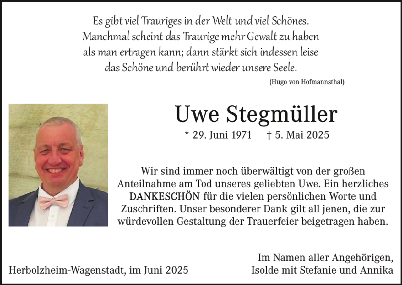 <p>Es gibt viel Trauriges in der Welt und viel Schönes.<br />Manchmal scheint das Traurige mehr Gewalt zu haben<br />als man er��agen kann; dann stärkt sich indessen leise<br />das Schöne und ber�hr� wieder unsere Seele.</p><p>(Hugo von Hofmannsthal)</p><p>* 29. Juni 1971</p><p>† 5. Mai 2025</p><p>Wir sind immer noch überwältigt von der großen<br />Anteilnahme am Tod unseres geliebten Uwe. Ein herzliches<br />für die vielen persönlichen Worte und<br />Zuschriften. Unser besonderer Dank gilt all jenen, die zur<br />würdevollen Gestaltung der Trauerfeier beigetragen haben.</p><p>Herbolzheim-Wagenstadt, im Juni 2025</p><p>Im Namen aller Angehörigen,<br />Isolde mit Stefanie und Annika</p>