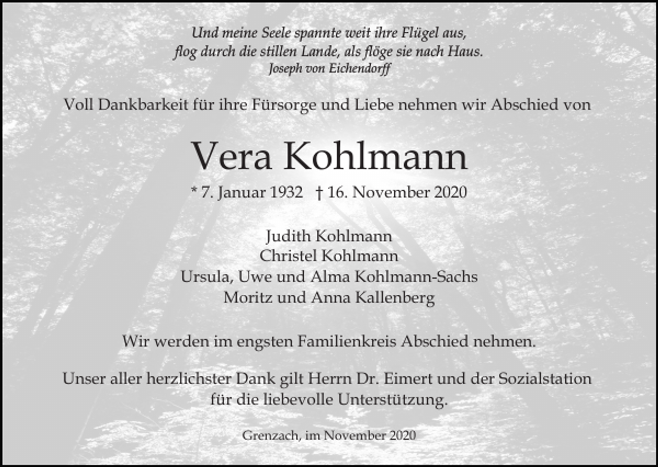 <p>Und meine Seele spannte weit ihre Flügel aus,<br />flog durch die stillen Lande, als flöge sie nach Haus.<br />Joseph von Eichendorff</p><p>Voll Dankbarkeit für ihre Fürsorge und Liebe nehmen wir Abschied von</p><p>Vera Kohlmann<br />* 7. Januar 1932 † 16. November 2020<br />Judith Kohlmann<br />Christel Kohlmann<br />Ursula, Uwe und Alma Kohlmann-Sachs<br />Moritz und Anna Kallenberg<br />Wir werden im engsten Familienkreis Abschied nehmen.<br />Unser aller herzlichster Dank gilt Herrn Dr. Eimert und der Sozialstation<br />für die liebevolle Unterstützung.<br />Grenzach, im November 2020</p>