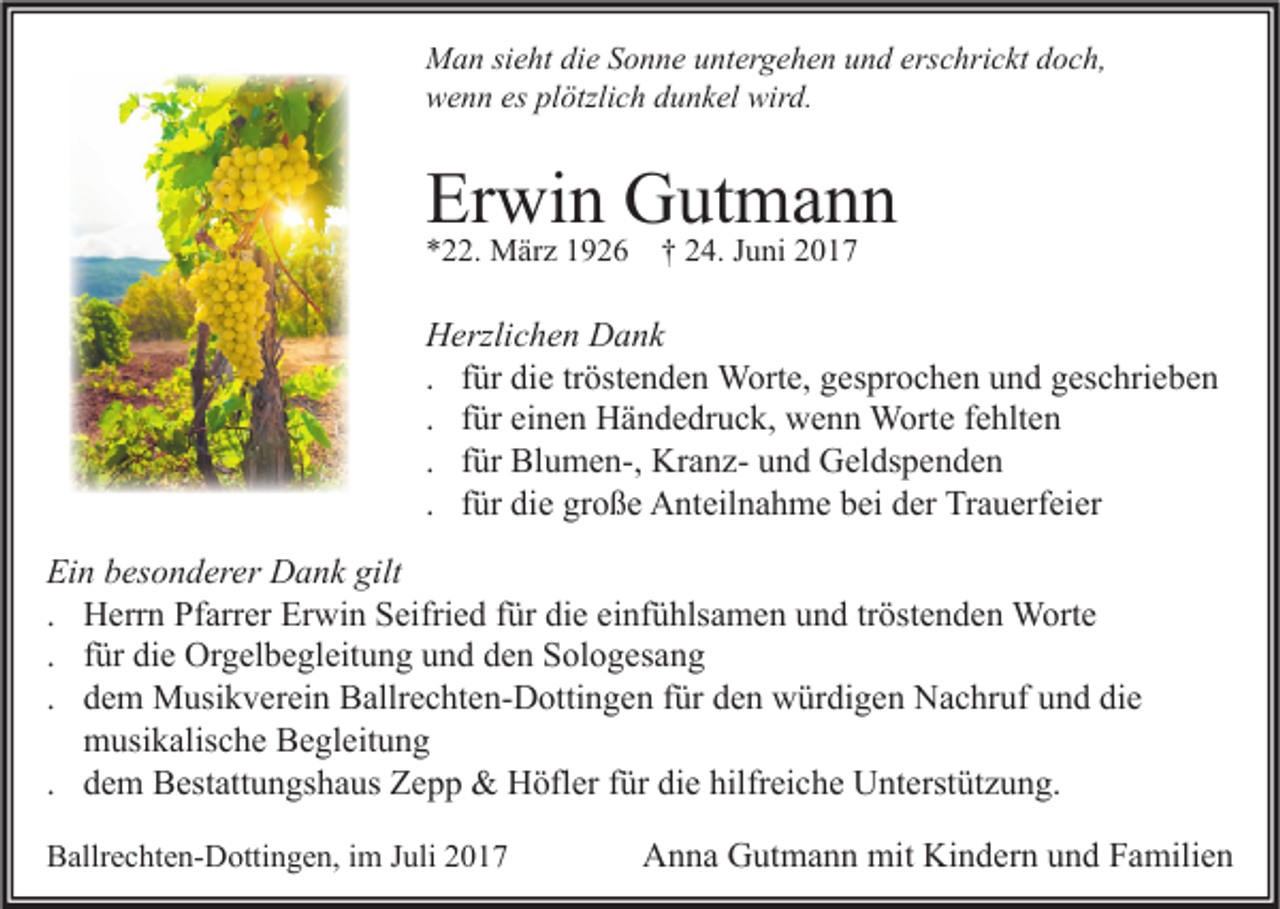 <p>M a n sisieht<br />Man<br />e ht didie<br />e S Sonne<br />o n n e u untergehen<br />nt er g e h e n u und<br />n d ers<br />erschrickt<br />c hri c kt d doch,<br />o c h,<br />wird.<br />wwenn<br />e n n eses plplötzlich<br />ötzli c h ddunkel<br />u n k el wir<br />d.</p><p>Erwin<br />Er<br />wi n Gutmann<br />G ut m a n n<br />**22.<br />. März<br />M är z 11926<br />9 2 6 †† 224.<br />4. JJuni<br />u ni 22</p><p>H erzli c h e n DDank<br />Herzlichen<br />a nk<br />. für<br />f ür die<br />di e tröstenden<br />tr öst e n d e n Worte,<br />W ort e, gesprochen<br />g es pr o c h e n und<br />u n d geschrieben<br />g es c hri e b e n<br />. für<br />f ür einen<br />ei n e n Händedruck,<br />H ä n d e dr u c k, wenn<br />w e n n Worte<br />W ort e fehlten<br />f e hlt e n<br />. für<br />f ür Blumen-,<br />Bl u m e n-, KranzKr a n z- und<br />u n d Geldspenden<br />G el ds p e n d e n<br />. für<br />f ür die<br />di e große<br />gr o ß e Anteilnahme<br />A nt eil n a h m e bei<br />b ei der<br />d er Trauerfeier<br />Tr a u erf ei er<br />Ei n bbesonderer<br />Ein<br />es o n d er er Dank<br />D a n k gilt<br />gilt<br />. Herrn<br />H err n Pfarrer<br />Pf arr er Erwin<br />Er wi n Seifried<br />S eifri e d für<br />f ür die<br />di e einfühlsamen<br />ei nf ü hls a m e n und<br />u n d tr<br />öst e n d e n Worte<br />W ort e<br />tröstenden<br />. für<br />f ür die<br />di e Orgelbegleitung<br />Or g el b e gl eit u n g und<br />u n d den<br />d e n Sologesang<br />S ol o g es a n g<br />. dem<br />d e m Musikverein<br />M usi k v er ei n Ballrechten-Dottingen<br />B allr e c ht e n- D otti n g e n für<br />f ür den<br />d e n würdigen<br />w ür di g e n Nachruf<br />N a c hr uf und<br />u n d die<br />di e<br />m usi k alis c h e Begleitung<br />B e gl eit u n g<br />musikalische<br />. dem<br />d e m Bestattungshaus<br />B est att u n gs h a us Zepp<br />Z e p p &amp;&amp; Höfler<br />H öfl er für<br />f ür die<br />di e hilfreiche<br />hilfr ei c h e Unterstützung.<br />U nt erst üt z u n g.<br />BBallrechten-Dottingen,<br />allr e c ht e n- D otti n g e n, i im<br />m JJuli<br />uli 22</p><p>A n n a GGutmann<br />ut m a n n mit<br />mit Ki<br />n d er n uund<br />n d FFamilien<br />a mili e n<br />Anna<br />Kindern</p>