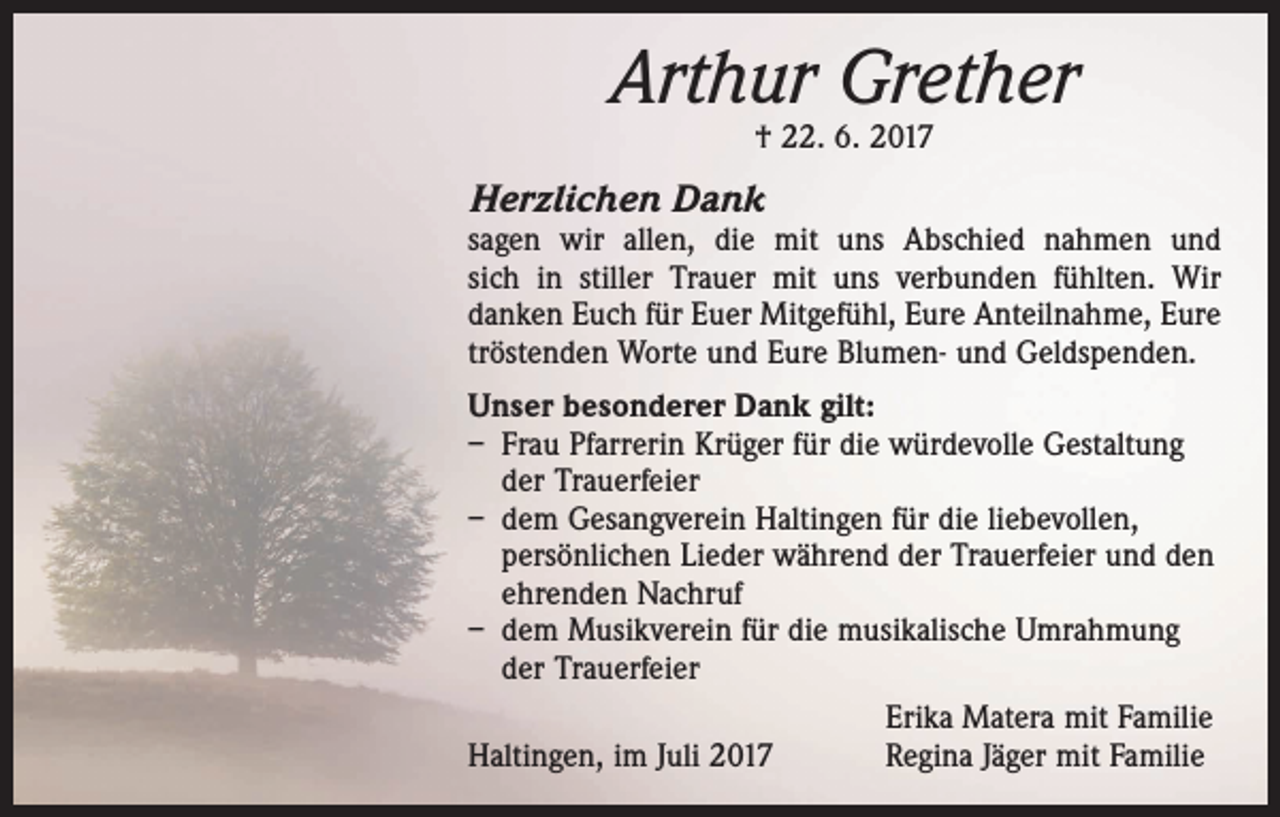 <p>Arthur Grether<br />† 22. 6. 2017</p><p>Herzlichen Dank</p><p>sagen wir allen, die mit uns Abschied nahmen und<br />sich ­in stiller Trauer mit uns ­verbunden fühlten. Wir<br />danken Euch für Euer Mitgefühl, Eure Anteilnahme, Eure<br />tröstenden Worte und Eure Blumen- und Geldspenden.<br />Unser besonderer Dank gilt:<br />– Frau Pfarrerin Krüger für die würdevolle Gestaltung<br />der Trauerfeier<br />– dem Gesangverein Haltingen für die liebevollen,<br />persönlichen Lieder während der Trauerfeier und den<br />ehrenden Nachruf<br />– dem Musikverein für die musikalische Umrahmung<br />der Trauerfeier</p><p>Haltingen, im Juli 2017</p><p>Erika Matera mit Familie<br />Regina Jäger mit Familie</p>