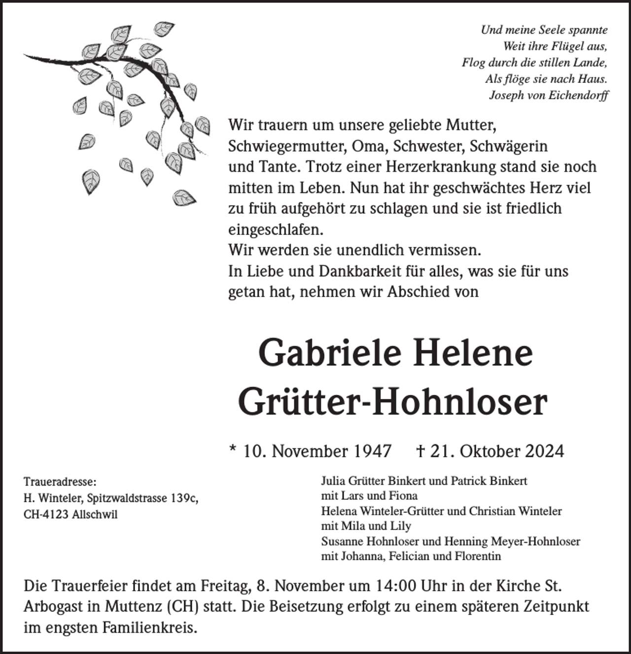 <p>Und meine Seele spannte<br />Weit ihre Flügel aus,<br />Flog durch die stillen Lande,<br />Als flöge sie nach Haus.<br />Joseph von Eichendorff</p><p>Wir trauern um unsere geliebte Mutter,<br />Schwiegermutter, Oma, Schwester, Schwägerin<br />und Tante. Trotz einer Herzerkrankung stand sie noch<br />mitten im Leben. Nun hat ihr geschwächtes Herz viel<br />zu früh aufgehört zu schlagen und sie ist friedlich<br />eingeschlafen.<br />Wir werden sie unendlich vermissen.<br />In Liebe und Dankbarkeit für alles, was sie für uns<br />getan hat, nehmen wir Abschied von</p><p>Gabriele Helene<br />Grütter-Hohnloser<br />* 10. November 1947<br />Traueradresse:<br />H. Winteler, Spitzwaldstrasse 139c,<br />CH-4123 Allschwil</p><p>† 21. Oktober 2024</p><p>Julia Grütter Binkert und Patrick Binkert<br />mit Lars und Fiona<br />Helena Winteler-Grütter und Christian Winteler<br />mit Mila und Lily<br />Susanne Hohnloser und Henning Meyer-Hohnloser<br />mit Johanna, Felician und Florentin</p><p>Die Trauerfeier findet am Freitag, 8. November um 14:00 Uhr in der Kirche St.<br />Arbogast in Muttenz (CH) statt. Die Beisetzung erfolgt zu einem späteren Zeitpunkt<br />im engsten Familienkreis.</p>