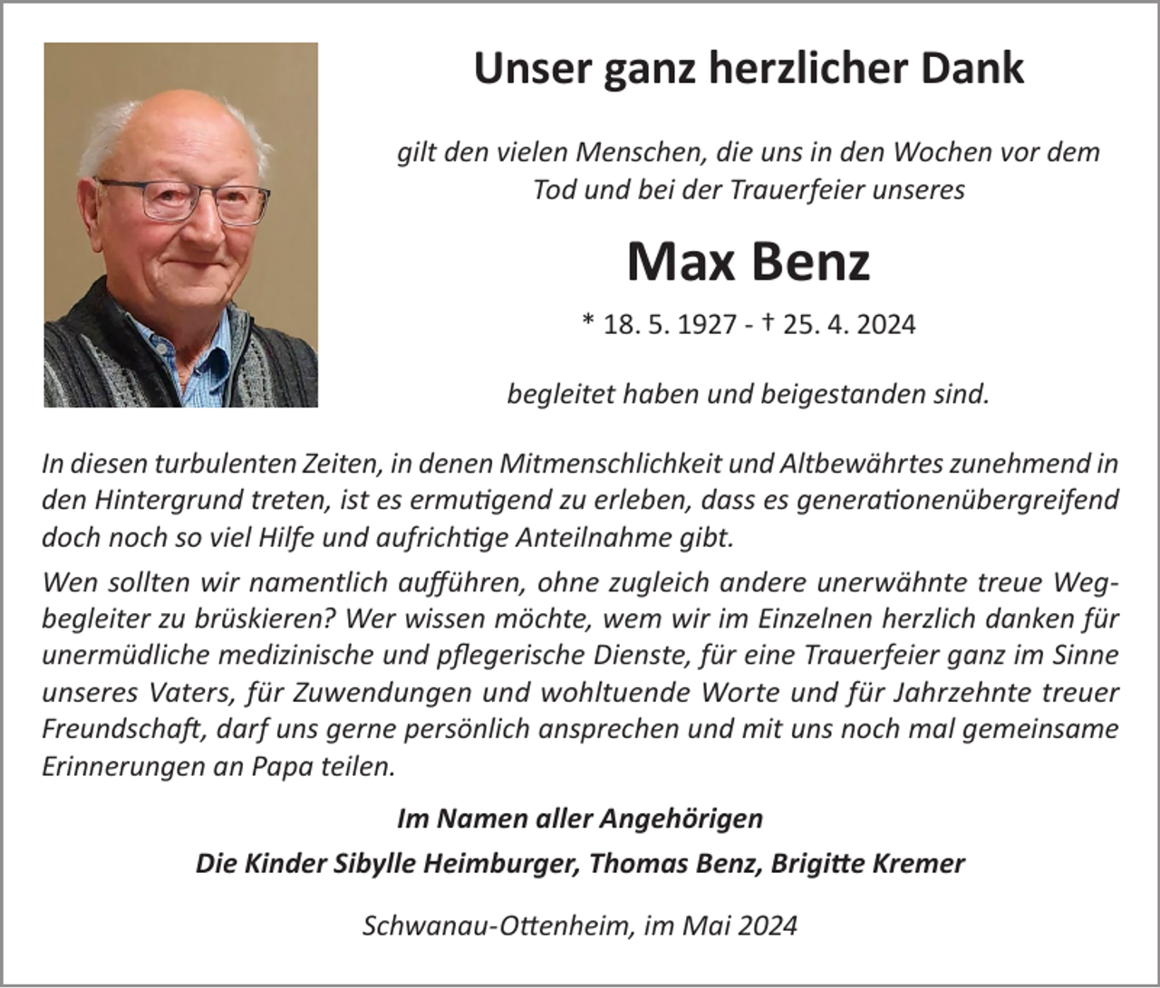 <p>Unser ganz herzlicher Dank<br />gilt den vielen Menschen, die uns in den Wochen vor dem<br />Tod und bei der Trauerfeier unseres</p><p>Max Benz<br />* 18. 5. 1927 - † 25. 4. 2024<br />begleitet haben und beigestanden sind.<br />In diesen turbulenten Zeiten, in denen Mitmenschlichkeit und Altbewährtes zunehmend in<br />den Hintergrund treten, ist es ermutigend zu erleben, dass es generationenübergreifend<br />doch noch so viel Hilfe und aufrichtige Anteilnahme gibt.<br />Wen sollten wir namentlich aufführen, ohne zugleich andere unerwähnte treue Wegbegleiter zu brüskieren? Wer wissen möchte, wem wir im Einzelnen herzlich danken für<br />unermüdliche medizinische und pflegerische Dienste, für eine Trauerfeier ganz im Sinne<br />unseres Vaters, für Zuwendungen und wohltuende Worte und für Jahrzehnte treuer<br />Freundschaft, darf uns gerne persönlich ansprechen und mit uns noch mal gemeinsame<br />Erinnerungen an Papa teilen.<br />Im Namen aller Angehörigen<br />Die Kinder Sibylle Heimburger, Thomas Benz, Brigitte Kremer<br />Schwanau-Ottenheim, im Mai 2024</p>