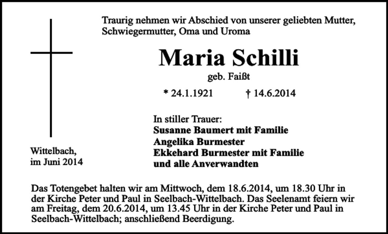 <p>Traurig nehmen wir Abschied von unserer geliebten Mutter,<br />Schwiegermutter, Oma und Uroma</p><p>Maria Schilli<br />geb. Faißt</p><p>* 24.1.1921</p><p>Wittelbach,<br />im Juni 2014</p><p>† 14.6.2014</p><p>In stiller Trauer:<br />Susanne Baumert mit Familie<br />Angelika Burmester<br />Ekkehard Burmester mit Familie<br />und alle Anverwandten</p><p>Das Totengebet halten wir am Mittwoch, dem 18.6.2014, um 18.30 Uhr in<br />der Kirche Peter und Paul in Seelbach-Wittelbach. Das Seelenamt feiern wir<br />am Freitag, dem 20.6.2014, um 13.45 Uhr in der Kirche Peter und Paul in<br />Seelbach-Wittelbach; anschließend Beerdigung.</p>