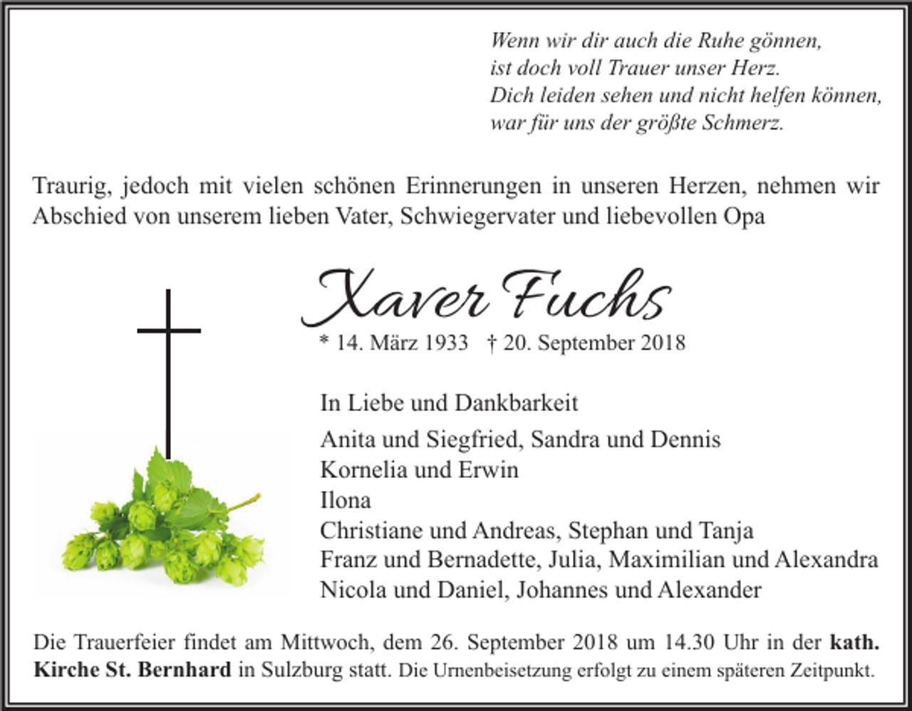 <p>Wenn wir dir auch die Ruhe gönnen,<br />ist doch voll Trauer unser Herz.<br />Dich leiden sehen und nicht helfen können,<br />war für uns der größte Schmerz.</p><p>Traurig, jedoch mit vielen schönen Erinnerungen in unseren Herzen, nehmen wir<br />Abschied von unserem lieben Vater, Schwiegervater und liebevollen Opa</p><p>Xaver Fuchs</p><p>* 14. März 1933 † 20. September 2018</p><p>In Liebe und Dankbarkeit<br />Anita und Siegfried, Sandra und Dennis<br />Kornelia und Erwin<br />Ilona<br />Christiane und Andreas, Stephan und Tanja<br />Franz und Bernadette, Julia, Maximilian und Alexandra<br />Nicola und Daniel, Johannes und Alexander<br />Die Trauerfeier findet am Mittwoch, dem 26. September 2018 um 14.30 Uhr in der kath.<br />Kirche St. Bernhard in Sulzburg statt. Die Urnenbeisetzung erfolgt zu einem späteren Zeitpunkt.</p>
