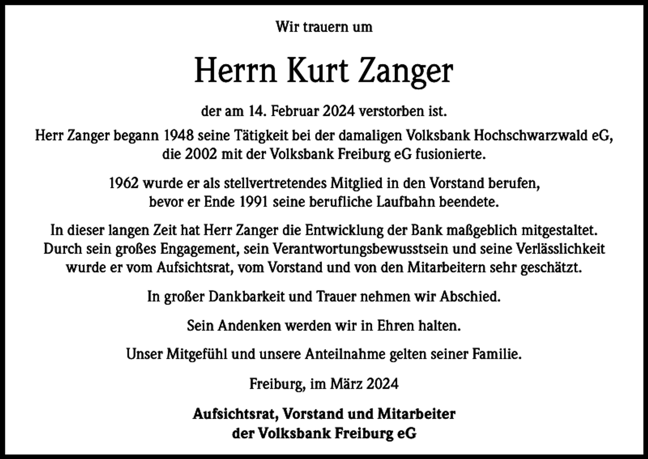 <p>Wir trauern um</p><p>Herrn Kurt Zanger<br />der am 14. Februar 2024 verstorben ist.<br />Herr Zanger begann 1948 seine Tätigkeit bei der damaligen Volksbank Hochschwarzwald eG,<br />die 2002 mit der Volksbank Freiburg eG fusionierte.<br />1962 wurde er als stellvertretendes Mitglied in den Vorstand berufen,<br />bevor er Ende 1991 seine berufliche Laufbahn beendete.<br />In dieser langen Zeit hat Herr Zanger die Entwicklung der Bank maßgeblich mitgestaltet.<br />Durch sein großes Engagement, sein Verantwortungsbewusstsein und seine Verlässlichkeit<br />wurde er vom Aufsichtsrat, vom Vorstand und von den Mitarbeitern sehr geschätzt.<br />In großer Dankbarkeit und Trauer nehmen wir Abschied.<br />Sein Andenken werden wir in Ehren halten.<br />Unser Mitgefühl und unsere Anteilnahme gelten seiner Familie.<br />Freiburg, im März 2024<br />Aufsichtsrat, Vorstand und Mitarbeiter<br />der Volksbank Freiburg eG</p>