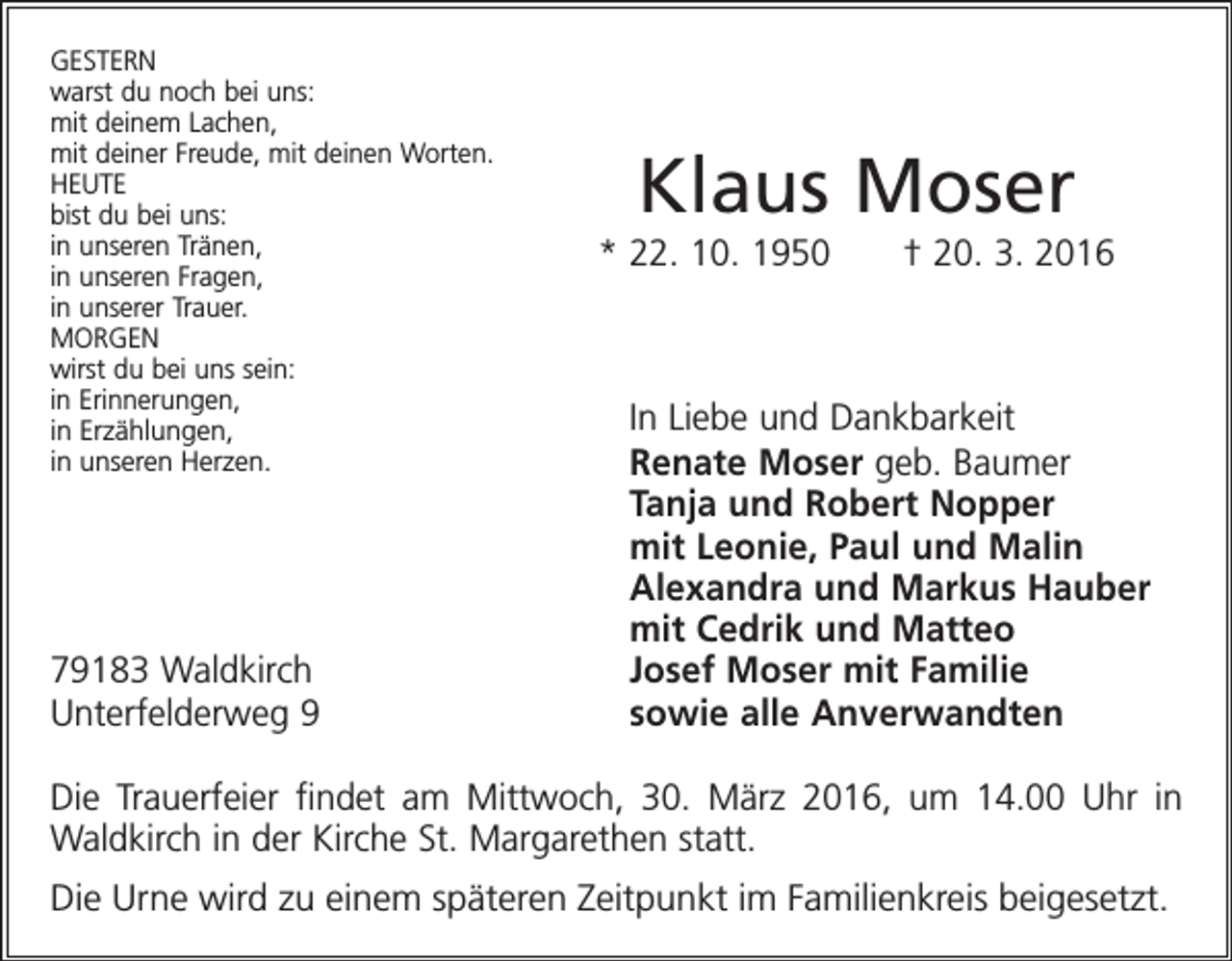 <p>GESTERN<br />warst du noch bei uns:<br />mit deinem Lachen,<br />mit deiner Freude, mit deinen Worten.<br />HEUTE<br />bist du bei uns:<br />in unseren Tränen,<br />in unseren Fragen,<br />in unserer Trauer.<br />MORGEN<br />wirst du bei uns sein:<br />in Erinnerungen,<br />in Erzählungen,<br />in unseren Herzen.</p><p>79183 Waldkirch<br />Unterfelderweg 9</p><p>Klaus Moser<br />* 22. 10. 1950 † 20. 3. 2016</p><p>In Liebe und Dankbarkeit<br />Renate Moser geb. Baumer<br />Tanja und Robert Nopper<br />mit Leonie, Paul und Malin<br />Alexandra und Markus Hauber<br />mit Cedrik und Matteo<br />Josef Moser mit Familie<br />sowie alle Anverwandten</p><p>Die Trauerfeier findet am Mittwoch, 30. März 2016, um 14.00 Uhr in<br />Waldkirch in der Kirche St. Margarethen statt.<br />Die Urne wird zu einem späteren Zeitpunkt im Familienkreis beigesetzt.</p>