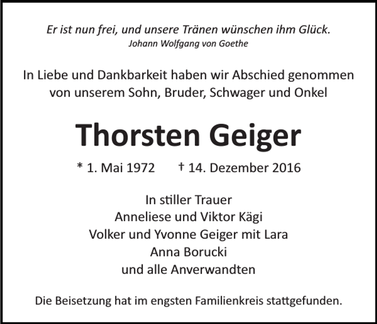 <p>Er ist nun frei, und unsere Tränen wünschen ihm Glück.<br />Johann Wolfgang von Goethe</p><p>In Liebe und Dankbarkeit haben wir Abschied genommen<br />von unserem Sohn, Bruder, Schwager und Onkel</p><p>Thorsten Geiger<br />* 1. Mai 1972</p><p>† 14. Dezember 2016</p><p>In s�ller Trauer<br />Anneliese und Viktor Kägi<br />Volker und Yvonne Geiger mit Lara<br />Anna Borucki<br />und alle Anverwandten<br />Die Beisetzung hat im engsten Familienkreis sta�gefunden.</p>