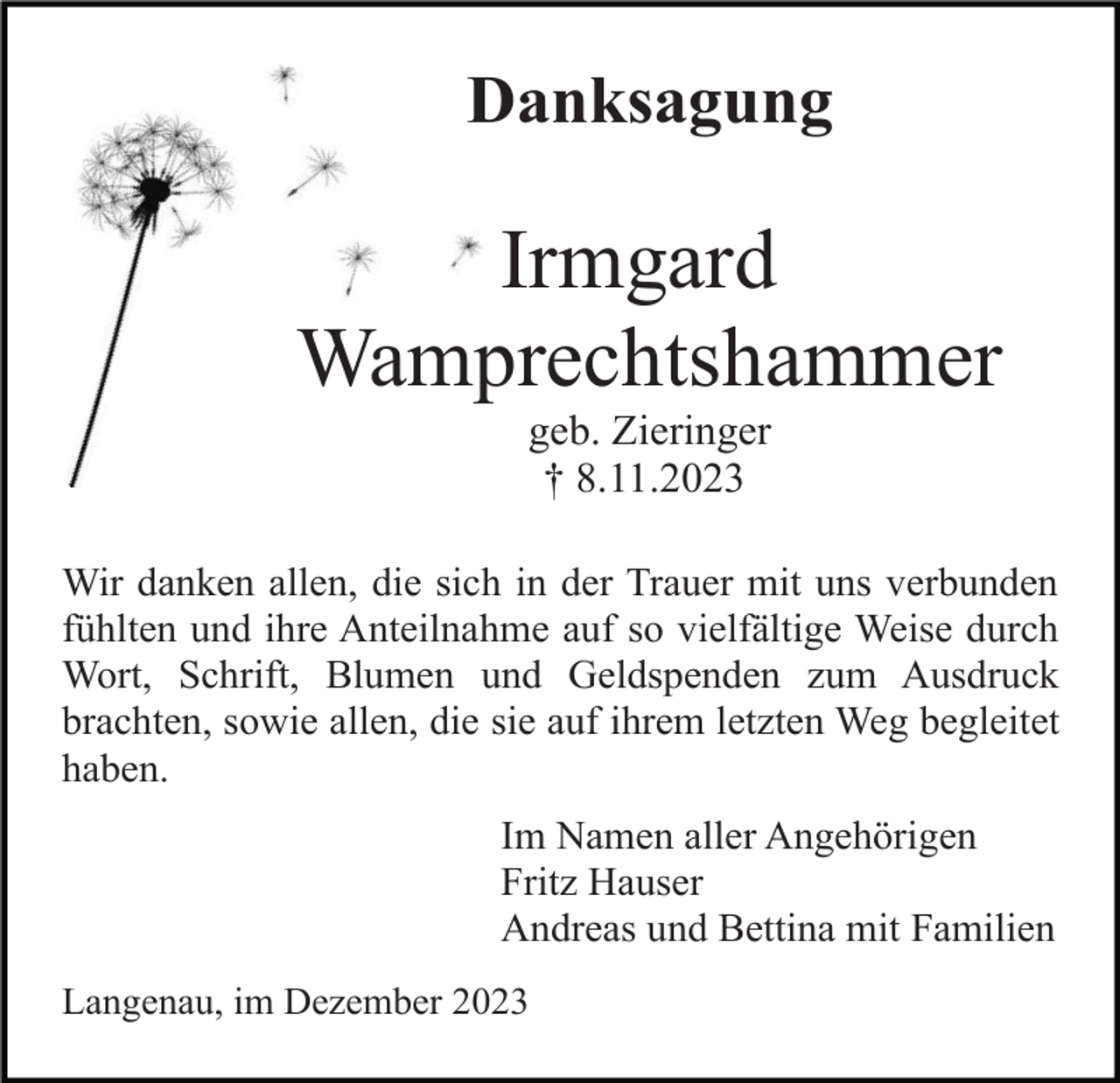 <p>Danksagung</p><p>Irmgard<br />Wamprechtshammer<br />geb. Zieringer<br />† 8.11.2023<br />Wir danken allen, die sich in der Trauer mit uns verbunden<br />fühlten und ihre Anteilnahme auf so vielfältige Weise durch<br />Wort, Schrift, Blumen und Geldspenden zum Ausdruck<br />brachten, sowie allen, die sie auf ihrem letzten Weg begleitet<br />haben.<br />Im Namen aller Angehörigen<br />Fritz Hauser<br />Andreas und Bettina mit Familien<br />Langenau, im Dezember 2023</p>