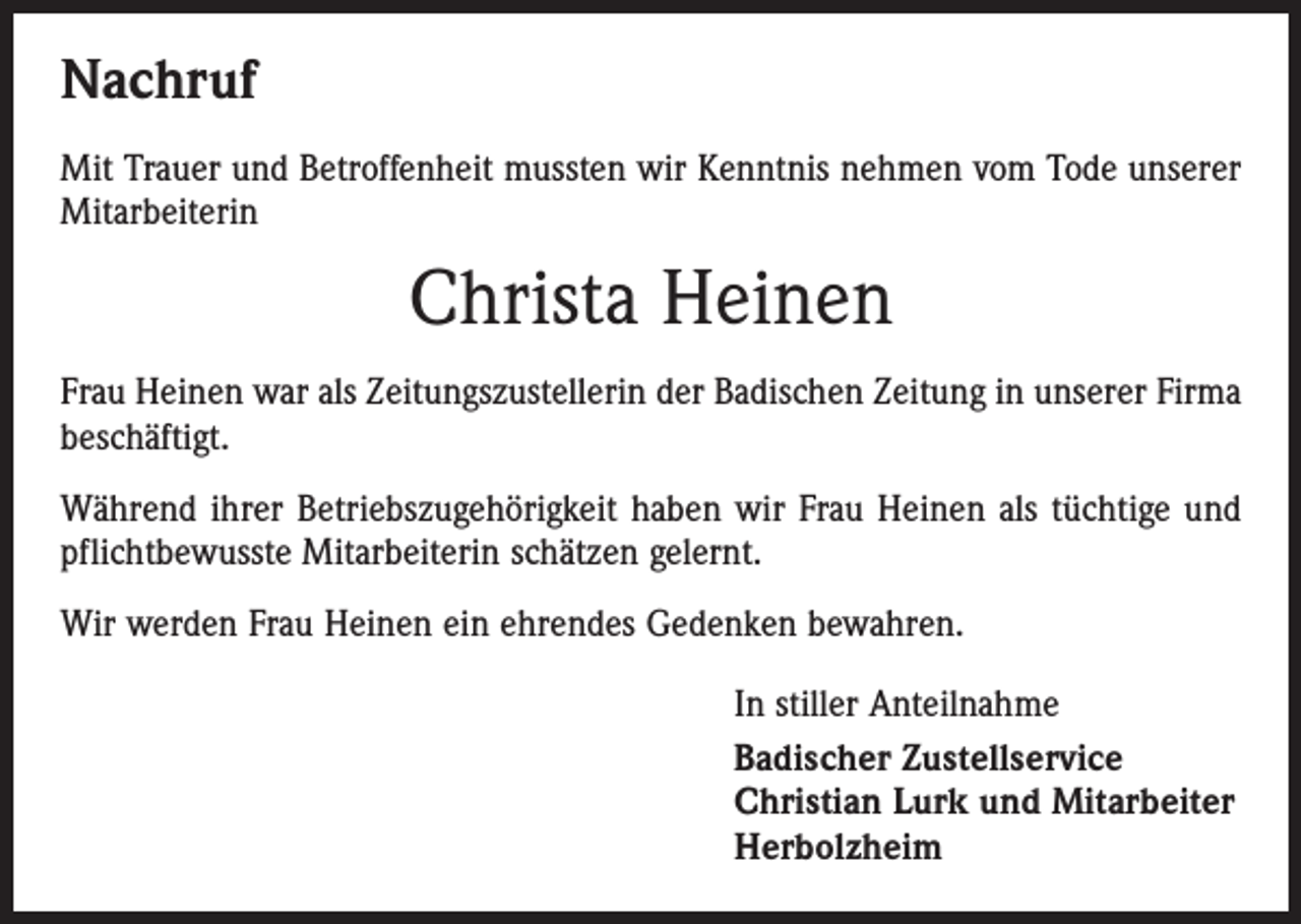 <p>Nachruf<br />Mit Trauer und Betroffenheit mussten wir Kenntnis nehmen vom Tode unserer<br />Mitarbeiterin</p><p>Christa Heinen<br />Frau Heinen war als Zeitungszustellerin der Badischen Zeitung in unserer Firma<br />beschäftigt.<br />Während ihrer Betriebszugehörigkeit haben wir Frau Heinen als tüchtige und<br />pflichtbewusste Mitarbeiterin schätzen gelernt.<br />Wir werden Frau Heinen ein ehrendes Gedenken bewahren.<br />In stiller Anteilnahme<br />Badischer Zustellservice<br />Christian Lurk und Mitarbeiter<br />Herbolzheim</p>